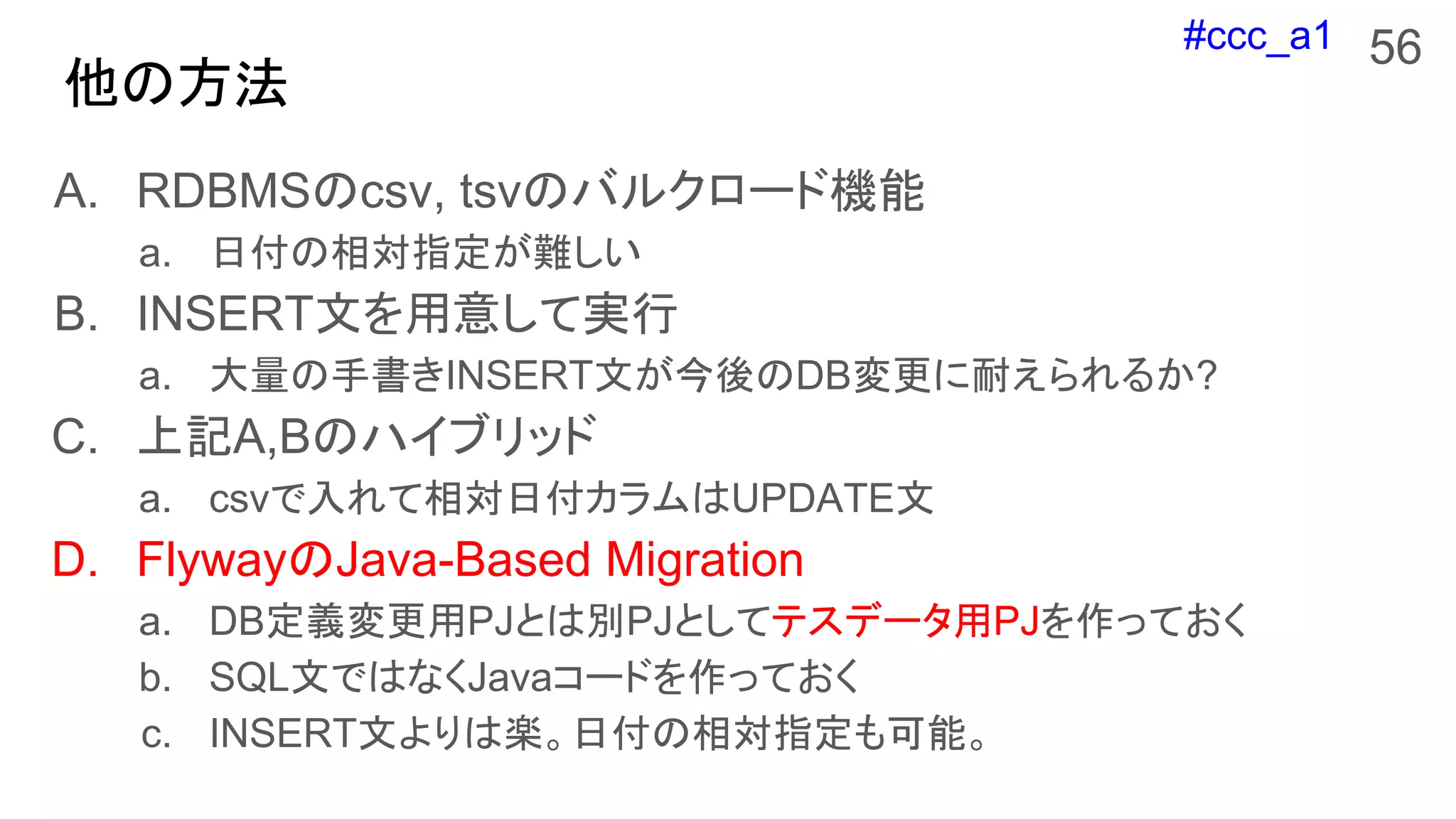 #ccc_a1
他の方法
56
A. RDBMSのcsv, tsvのバルクロード機能
a. 日付の相対指定が難しい
B. INSERT文を用意して実行
a. 大量の手書きINSERT文が今後のDB変更に耐えられるか?
C. 上記A,Bのハイブリッド
a. csvで入れて相対日付カラムはUPDATE文
D. FlywayのJava-Based Migration
a. DB定義変更用PJとは別PJとしてテスデータ用PJを作っておく
b. SQL文ではなくJavaコードを作っておく
c. INSERT文よりは楽。日付の相対指定も可能。
 