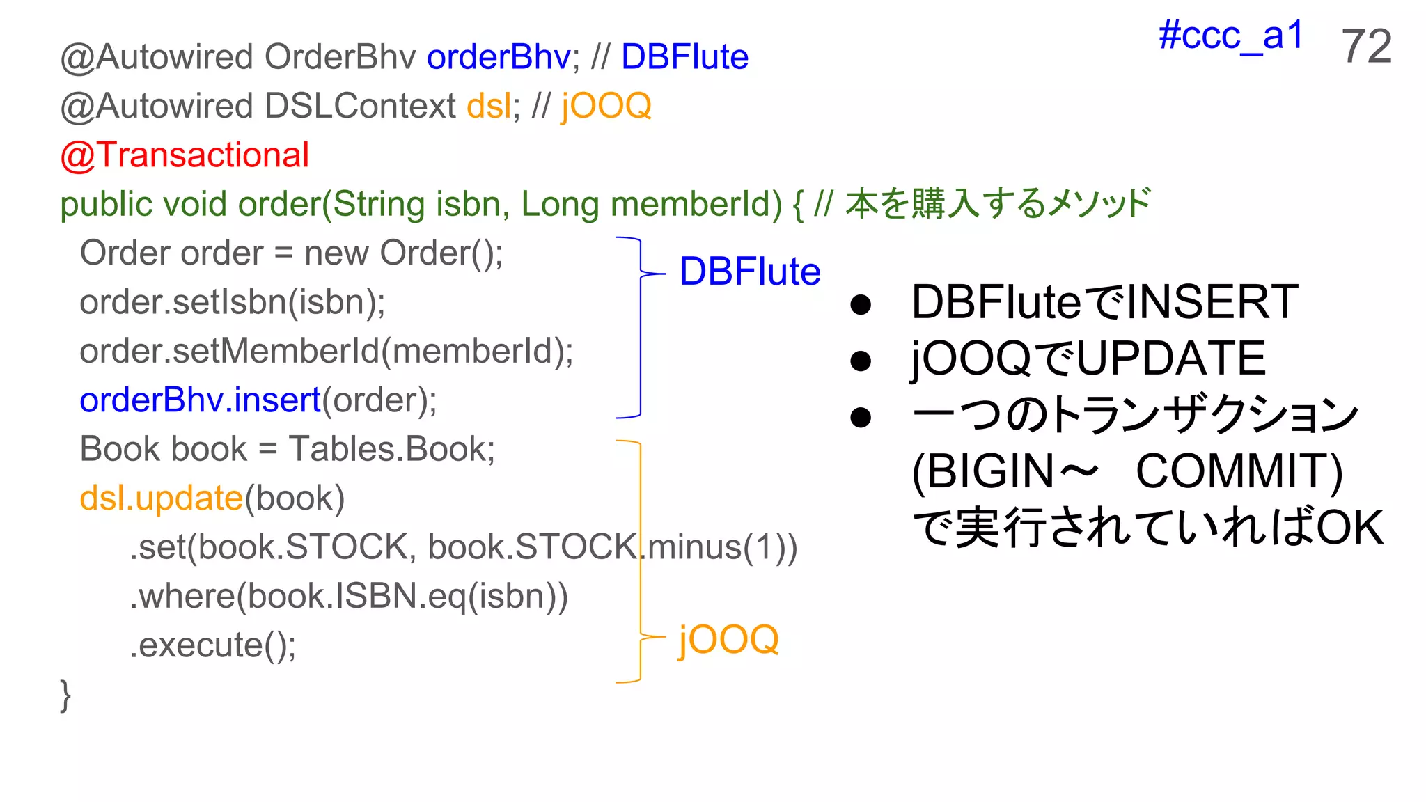 #ccc_a1 72@Autowired OrderBhv orderBhv; // DBFlute
@Autowired DSLContext dsl; // jOOQ
@Transactional
public void order(String isbn, Long memberId) { // 本を購入するメソッド
Order order = new Order();
order.setIsbn(isbn);
order.setMemberId(memberId);
orderBhv.insert(order);
Book book = Tables.Book;
dsl.update(book)
.set(book.STOCK, book.STOCK.minus(1))
.where(book.ISBN.eq(isbn))
.execute();
}
● DBFluteでINSERT
● jOOQでUPDATE
● 一つのトランザクション
(BIGIN〜　COMMIT)
で実行されていればOK
DBFlute
jOOQ
 