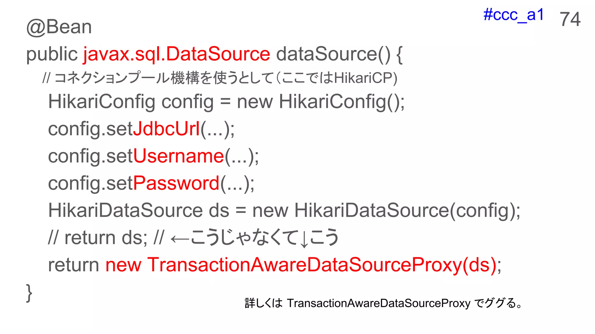 #ccc_a1
@Bean
public javax.sql.DataSource dataSource() {
// コネクションプール機構を使うとして（ここではHikariCP)
HikariConfig config = new HikariConfig();
config.setJdbcUrl(...);
config.setUsername(...);
config.setPassword(...);
HikariDataSource ds = new HikariDataSource(config);
// return ds; // ←こうじゃなくて↓こう
return new TransactionAwareDataSourceProxy(ds);
}
74
詳しくは TransactionAwareDataSourceProxy でググる。
 