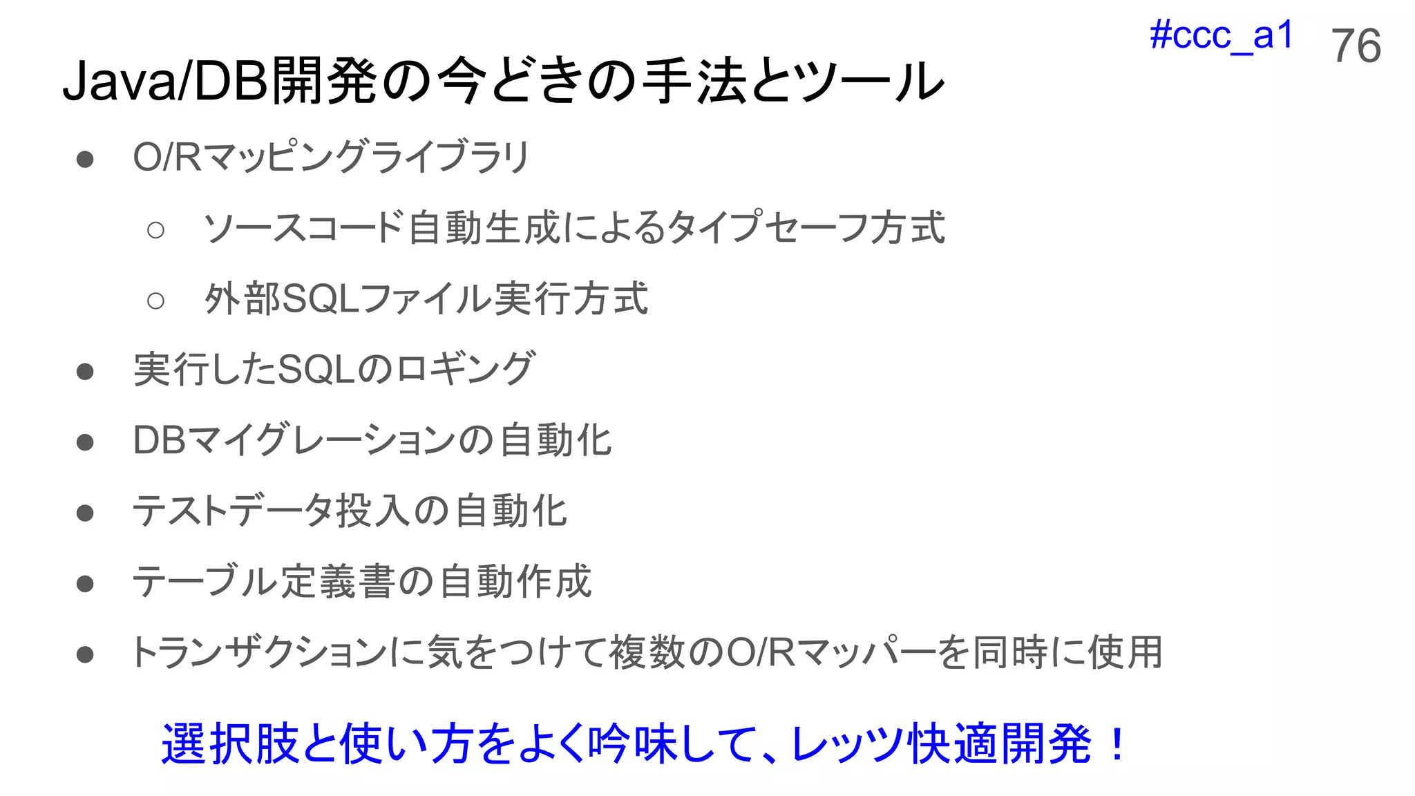 #ccc_a1
Java/DB開発の今どきの手法とツール
● O/Rマッピングライブラリ
○ ソースコード自動生成によるタイプセーフ方式
○ 外部SQLファイル実行方式
● 実行したSQLのロギング
● DBマイグレーションの自動化
● テストデータ投入の自動化
● テーブル定義書の自動作成
● トランザクションに気をつけて複数のO/Rマッパーを同時に使用
76
選択肢と使い方をよく吟味して、レッツ快適開発！
 