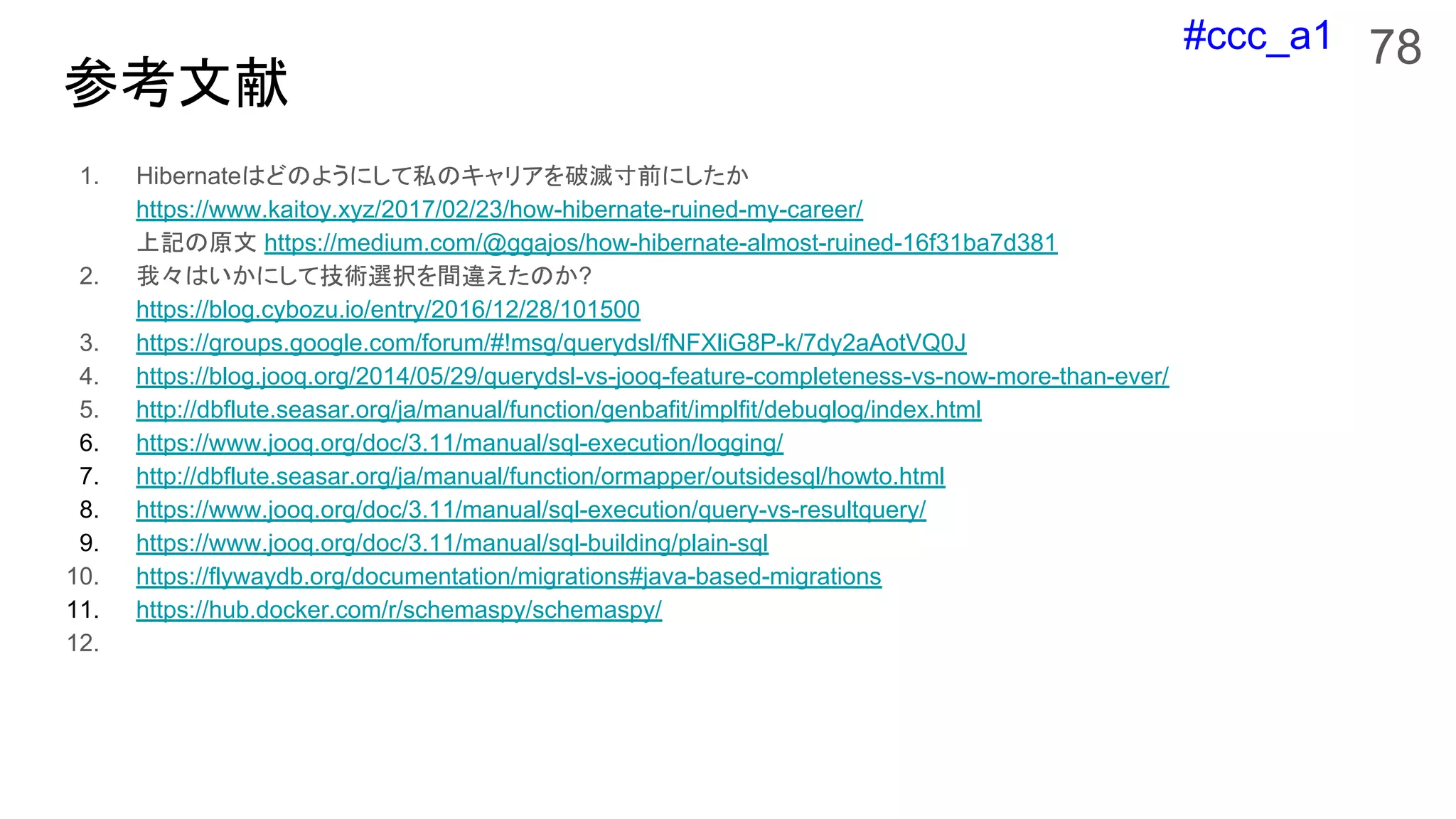 #ccc_a1
参考文献
1. Hibernateはどのようにして私のキャリアを破滅寸前にしたか
https://www.kaitoy.xyz/2017/02/23/how-hibernate-ruined-my-career/
上記の原文 https://medium.com/@ggajos/how-hibernate-almost-ruined-16f31ba7d381
2. 我々はいかにして技術選択を間違えたのか?
https://blog.cybozu.io/entry/2016/12/28/101500
3. https://groups.google.com/forum/#!msg/querydsl/fNFXliG8P-k/7dy2aAotVQ0J
4. https://blog.jooq.org/2014/05/29/querydsl-vs-jooq-feature-completeness-vs-now-more-than-ever/
5. http://dbflute.seasar.org/ja/manual/function/genbafit/implfit/debuglog/index.html
6. https://www.jooq.org/doc/3.11/manual/sql-execution/logging/
7. http://dbflute.seasar.org/ja/manual/function/ormapper/outsidesql/howto.html
8. https://www.jooq.org/doc/3.11/manual/sql-execution/query-vs-resultquery/
9. https://www.jooq.org/doc/3.11/manual/sql-building/plain-sql
10. https://flywaydb.org/documentation/migrations#java-based-migrations
11. https://hub.docker.com/r/schemaspy/schemaspy/
12.
78
 