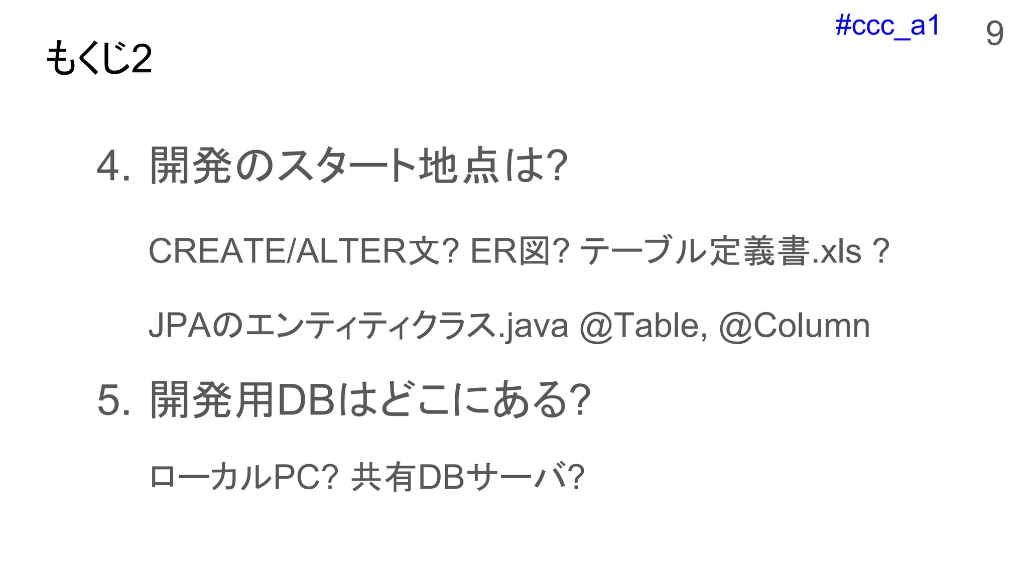 #ccc_a1
もくじ2
4. 開発のスタート地点は?
CREATE/ALTER文? ER図? テーブル定義書.xls ?
JPAのエンティティクラス.java @Table, @Column
5. 開発用DBはどこにある?
ローカルPC? 共有DBサーバ?
9
 