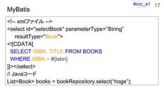 #ccc_a1
MyBatis
<!-- xmlե -->
<select id="selectBook" parameterType=String
resultType="Book">
<![CDATA[
SELECT ISBN, TITLE FROM BOOKS
WHERE ISBN = #{isbn}
]]></select>
// Java`
List<Book> books = bookRepository.select(hoge);
17
 