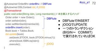 #ccc_a1 72@Autowired OrderBhv orderBhv; // DBFlute
@Autowired DSLContext dsl; // jOOQ
@Transactional
public void order(String isbn, Long memberId) { // ُ뤹᥽å
Order order = new Order();
order.setIsbn(isbn);
order.setMemberId(memberId);
orderBhv.insert(order);
Book book = Tables.Book;
dsl.update(book)
.set(book.STOCK, book.STOCK.minus(1))
.where(book.ISBN.eq(isbn))
.execute();
}
 DBFluteINSERT
 jOOQUPDATE
 һĤΥȥ󥶥
(BIGIN?COMMIT)
ǌgФƤOK
DBFlute
jOOQ
 