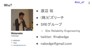 #ccc_a1
Who?
● 渡辺 祐
● (株)ビズリーチ
● SREグループ
○ Site Reliability Engeneering
● twitter: @nabedge
● nabedge@gmail.com
3
 