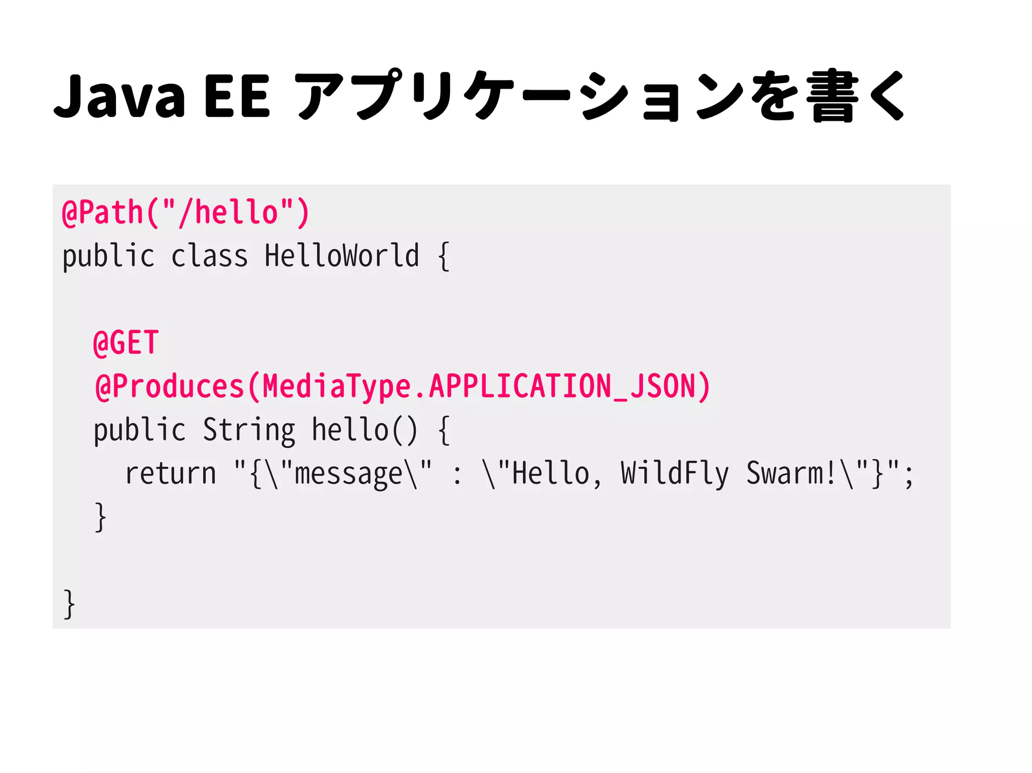 Java EE アプリケーションを書く
@Path("/hello")
public class HelloWorld {
@GET
@Produces(MediaType.APPLICATION_JSON)
public String hello() {
return "{"message" : "Hello, WildFly Swarm!"}";
}
}
 