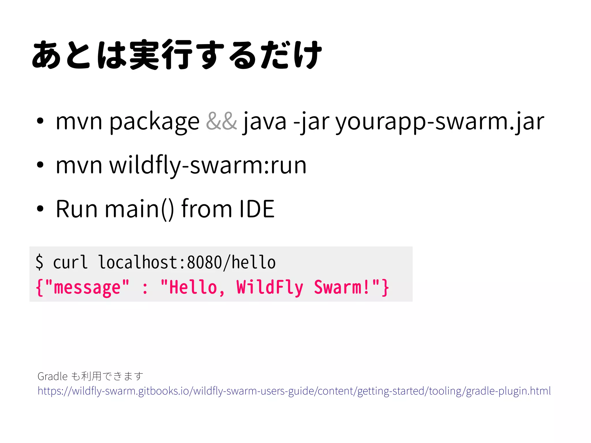 あとは実行するだけ
●
mvn package && java -jar yourapp-swarm.jar
●
mvn wildfly-swarm:run
●
Run main() from IDE
$ curl localhost:8080/hello
{"message" : "Hello, WildFly Swarm!"}
Gradle も利用できます
https://wildfly-swarm.gitbooks.io/wildfly-swarm-users-guide/content/getting-started/tooling/gradle-plugin.html
 