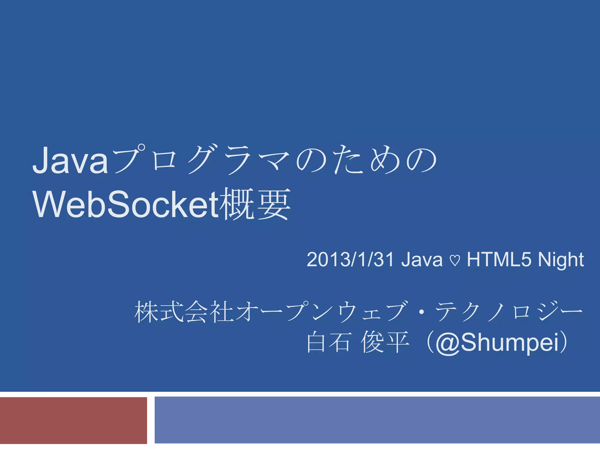 Javaプログラマのための
WebSocket概要
           2013/1/31 Java ♡ HTML5 Night

   株式会社オープンウェブ・テクノロジー
          白石 俊平（@Shumpei）
 