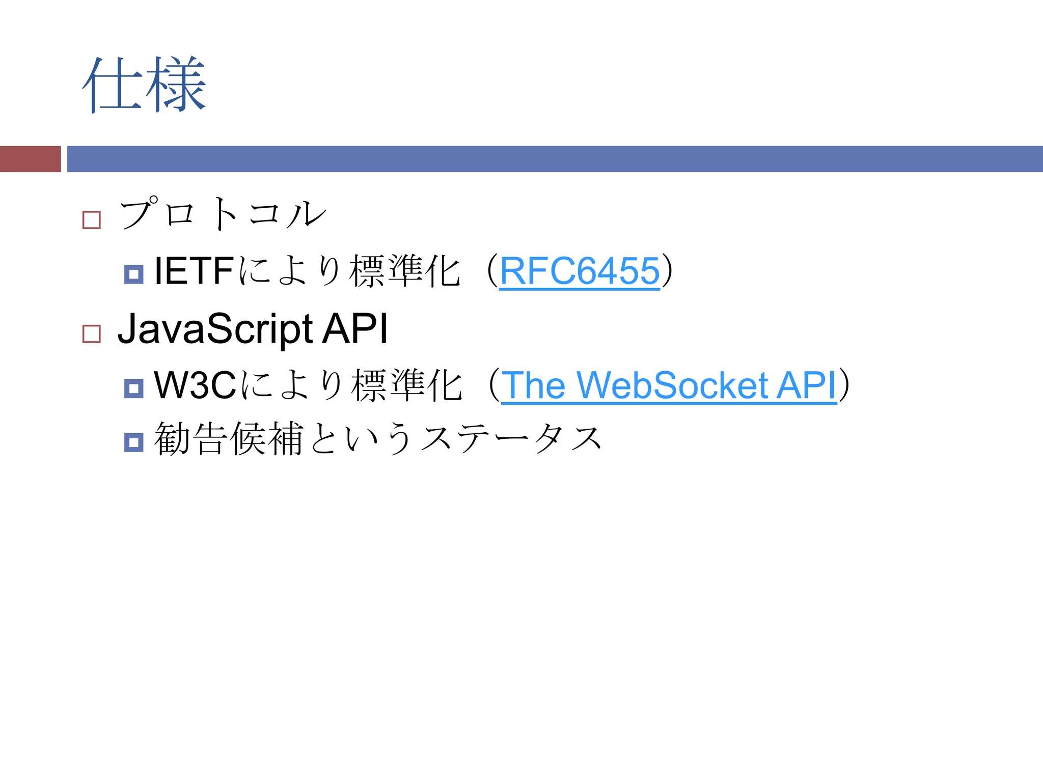 仕様
   プロトコル
     IETFにより標準化（RFC6455）

   JavaScript API
     W3Cにより標準化（The
                 WebSocket API）
     勧告候補というステータス
 