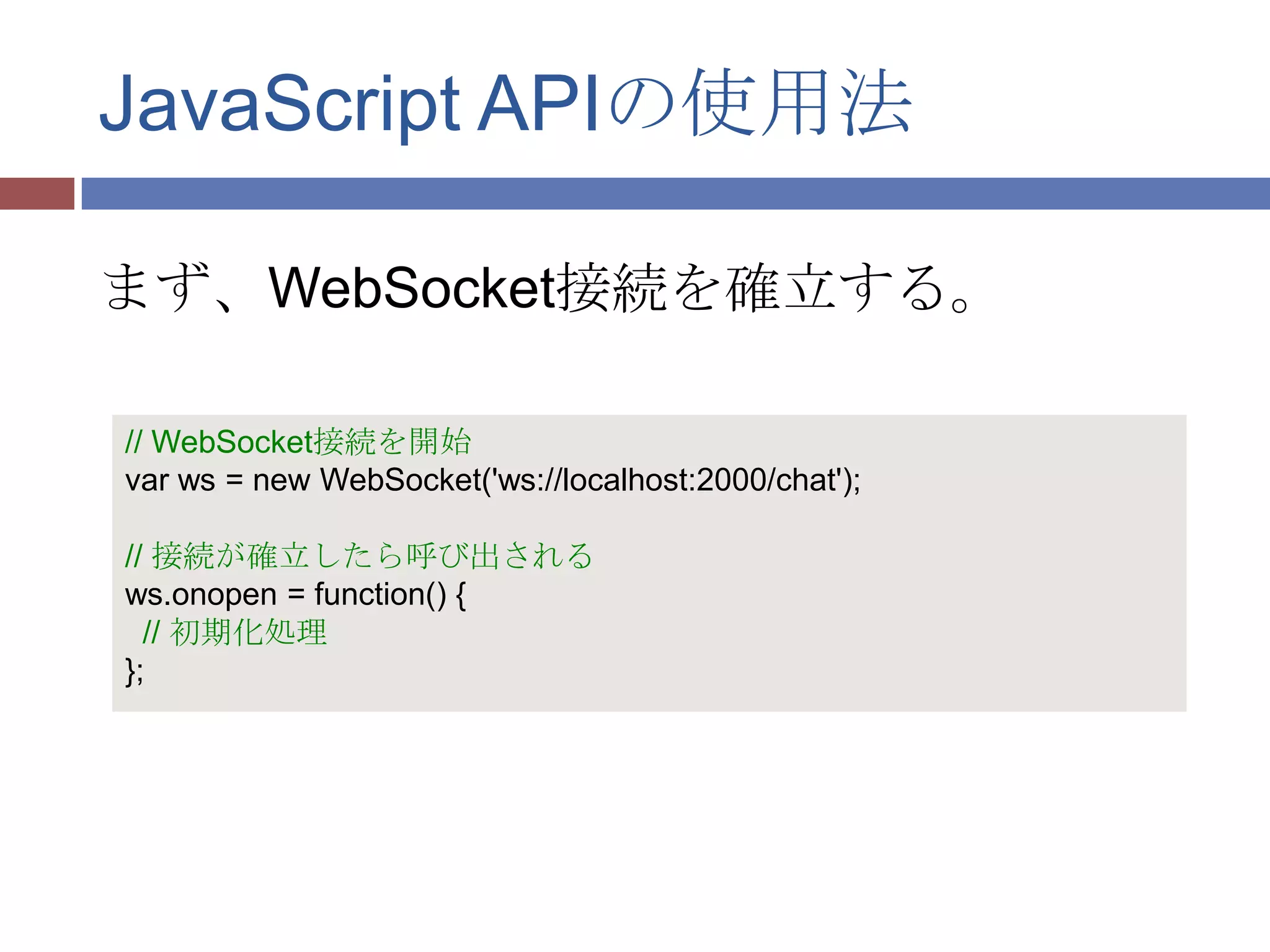 JavaScript APIの使用法

まず、WebSocket接続を確立する。

// WebSocket接続を開始
var ws = new WebSocket('ws://localhost:2000/chat');

// 接続が確立したら呼び出される
ws.onopen = function() {
  // 初期化処理
};
 