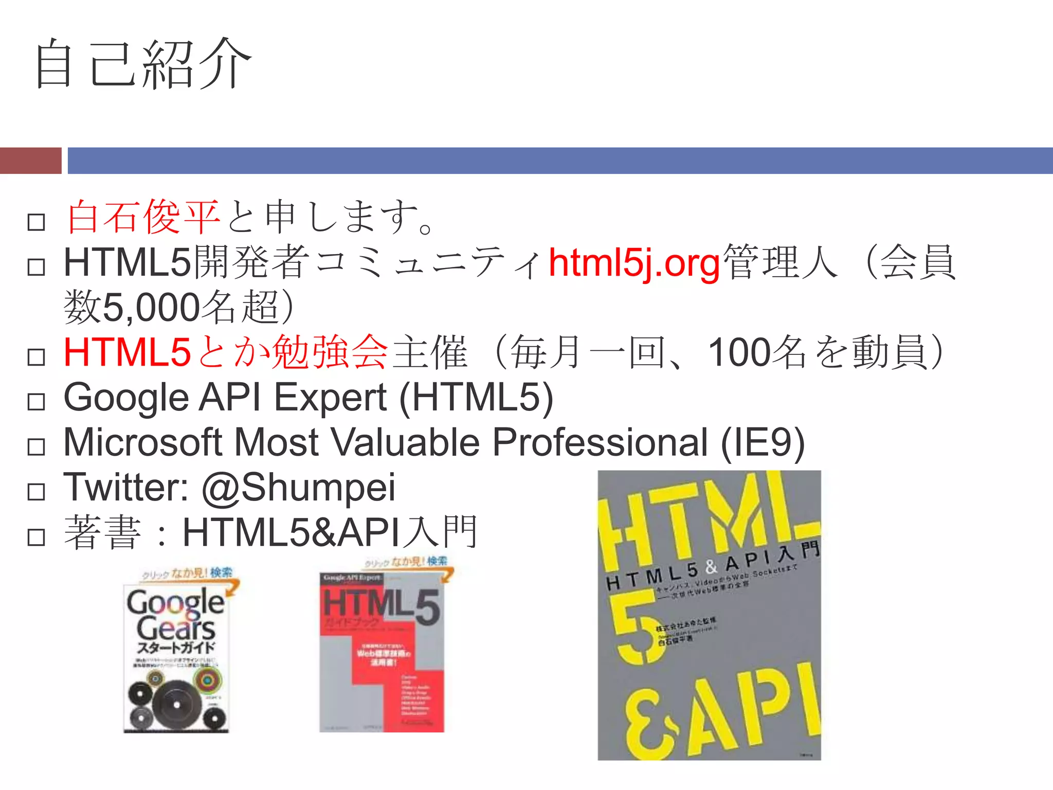 自己紹介

   白石俊平と申します。
   HTML5開発者コミュニティhtml5j.org管理人（会員
    数5,000名超）
   HTML5とか勉強会主催（毎月一回、100名を動員）
   Google API Expert (HTML5)
   Microsoft Most Valuable Professional (IE9)
   Twitter: @Shumpei
   著書：HTML5&API入門
 