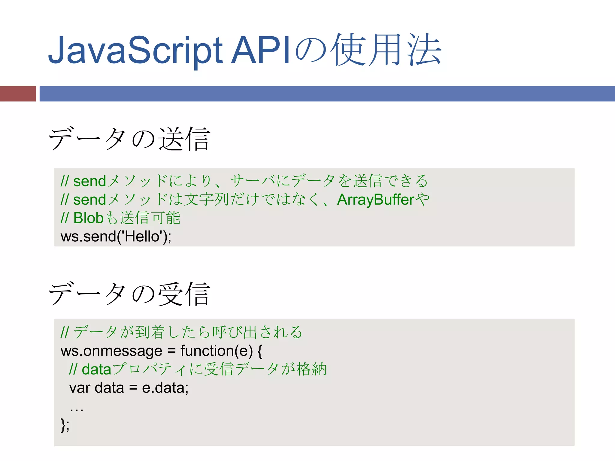 JavaScript APIの使用法

データの送信
// sendメソッドにより、サーバにデータを送信できる
// sendメソッドは文字列だけではなく、ArrayBufferや
// Blobも送信可能
ws.send('Hello');



データの受信
// データが到着したら呼び出される
ws.onmessage = function(e) {
  // dataプロパティに受信データが格納
  var data = e.data;
  …
};
 