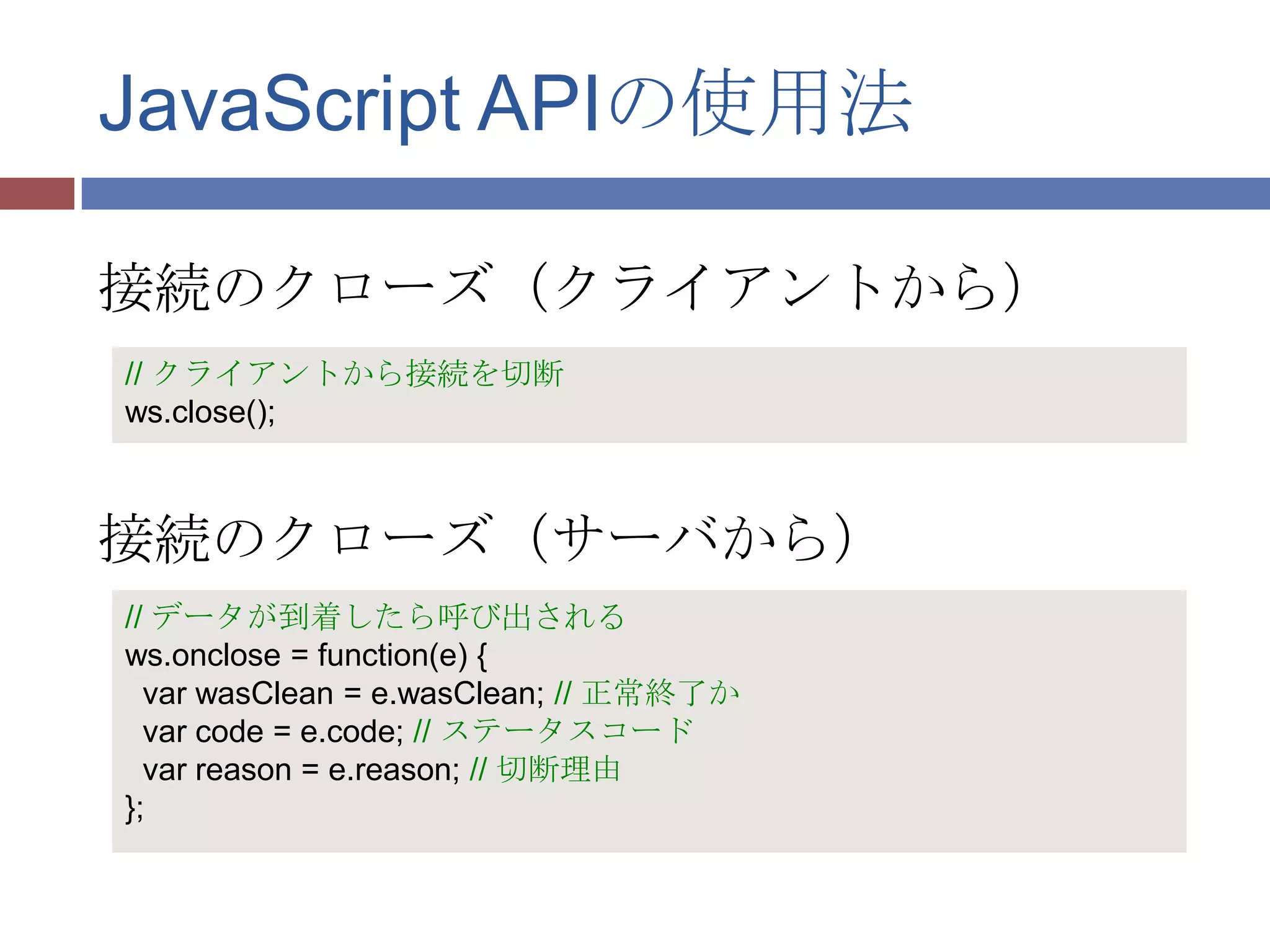 JavaScript APIの使用法

接続のクローズ（クライアントから）
// クライアントから接続を切断
ws.close();



接続のクローズ（サーバから）
// データが到着したら呼び出される
ws.onclose = function(e) {
  var wasClean = e.wasClean; // 正常終了か
  var code = e.code; // ステータスコード
  var reason = e.reason; // 切断理由
};
 