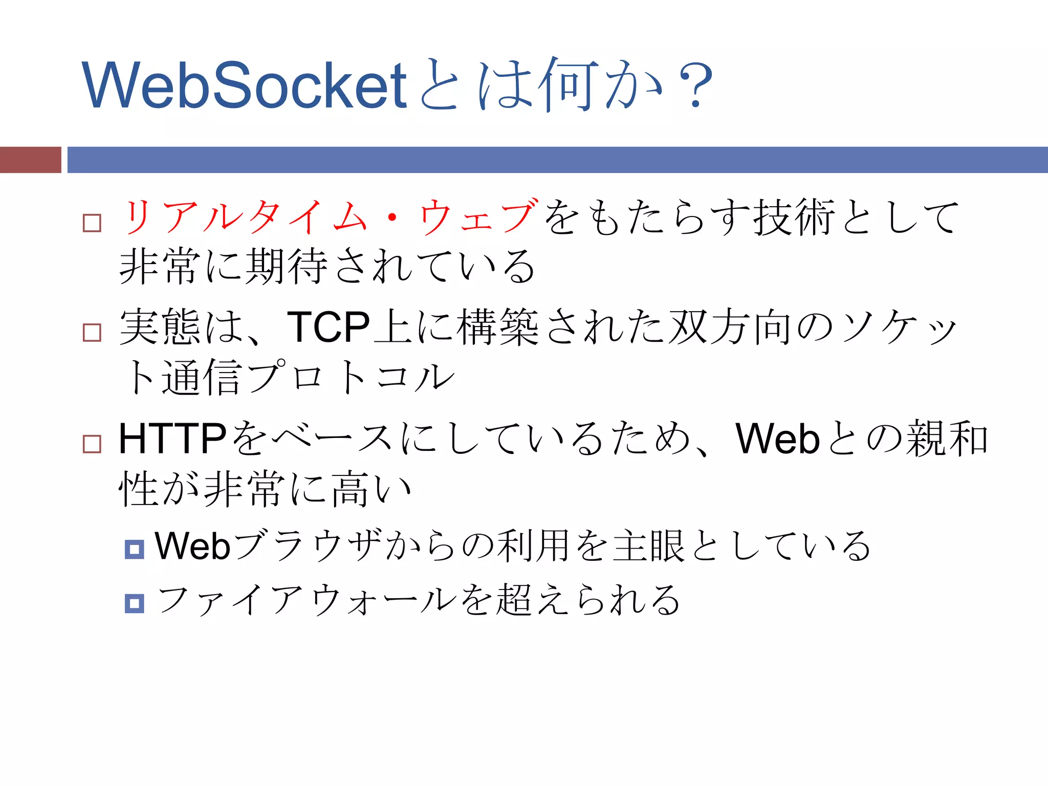 WebSocketとは何か？
   リアルタイム・ウェブをもたらす技術として
    非常に期待されている
   実態は、TCP上に構築された双方向のソケッ
    ト通信プロトコル
   HTTPをベースにしているため、Webとの親和
    性が非常に高い
     Webブラウザからの利用を主眼としている

     ファイアウォールを超えられる
 