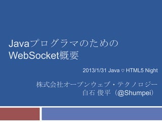 Javaプログラマのための
WebSocket概要
           2013/1/31 Java ♡ HTML5 Night

   株式会社オープンウェブ・テクノロジー
          白石 俊平（@Shumpei）
 