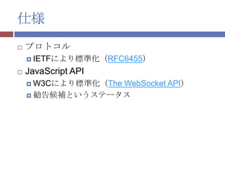 仕様
   プロトコル
     IETFにより標準化（RFC6455）

   JavaScript API
     W3Cにより標準化（The
                 WebSocket API）
     勧告候補というステータス
 