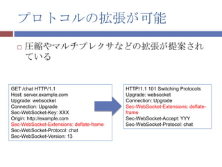 プロトコルの拡張が可能
     圧縮やマルチプレクサなどの拡張が提案され
      ている


GET /chat HTTP/1.1                        HTTP/1.1 101 Switching Protocols
Host: server.example.com                  Upgrade: websocket
Upgrade: websocket                        Connection: Upgrade
Connection: Upgrade                       Sec-WebSocket-Extensions: deflate-
Sec-WebSocket-Key: XXX                    frame
Origin: http://example.com                Sec-WebSocket-Accept: YYY
Sec-WebSocket-Extensions: deflate-frame   Sec-WebSocket-Protocol: chat
Sec-WebSocket-Protocol: chat
Sec-WebSocket-Version: 13
 