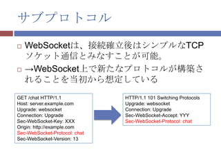 サブプロトコル
   WebSocketは、接続確立後はシンプルなTCP
    ソケット通信とみなすことが可能。
   →WebSocket上で新たなプロトコルが構築さ
    れることを当初から想定している
GET /chat HTTP/1.1             HTTP/1.1 101 Switching Protocols
Host: server.example.com       Upgrade: websocket
Upgrade: websocket             Connection: Upgrade
Connection: Upgrade            Sec-WebSocket-Accept: YYY
Sec-WebSocket-Key: XXX         Sec-WebSocket-Protocol: chat
Origin: http://example.com
Sec-WebSocket-Protocol: chat
Sec-WebSocket-Version: 13
 