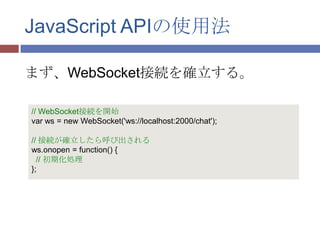 JavaScript APIの使用法

まず、WebSocket接続を確立する。

// WebSocket接続を開始
var ws = new WebSocket('ws://localhost:2000/chat');

// 接続が確立したら呼び出される
ws.onopen = function() {
  // 初期化処理
};
 