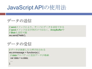 JavaScript APIの使用法

データの送信
// sendメソッドにより、サーバにデータを送信できる
// sendメソッドは文字列だけではなく、ArrayBufferや
// Blobも送信可能
ws.send('Hello');



データの受信
// データが到着したら呼び出される
ws.onmessage = function(e) {
  // dataプロパティに受信データが格納
  var data = e.data;
  …
};
 