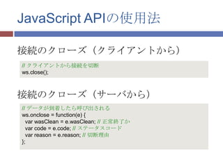 JavaScript APIの使用法

接続のクローズ（クライアントから）
// クライアントから接続を切断
ws.close();



接続のクローズ（サーバから）
// データが到着したら呼び出される
ws.onclose = function(e) {
  var wasClean = e.wasClean; // 正常終了か
  var code = e.code; // ステータスコード
  var reason = e.reason; // 切断理由
};
 