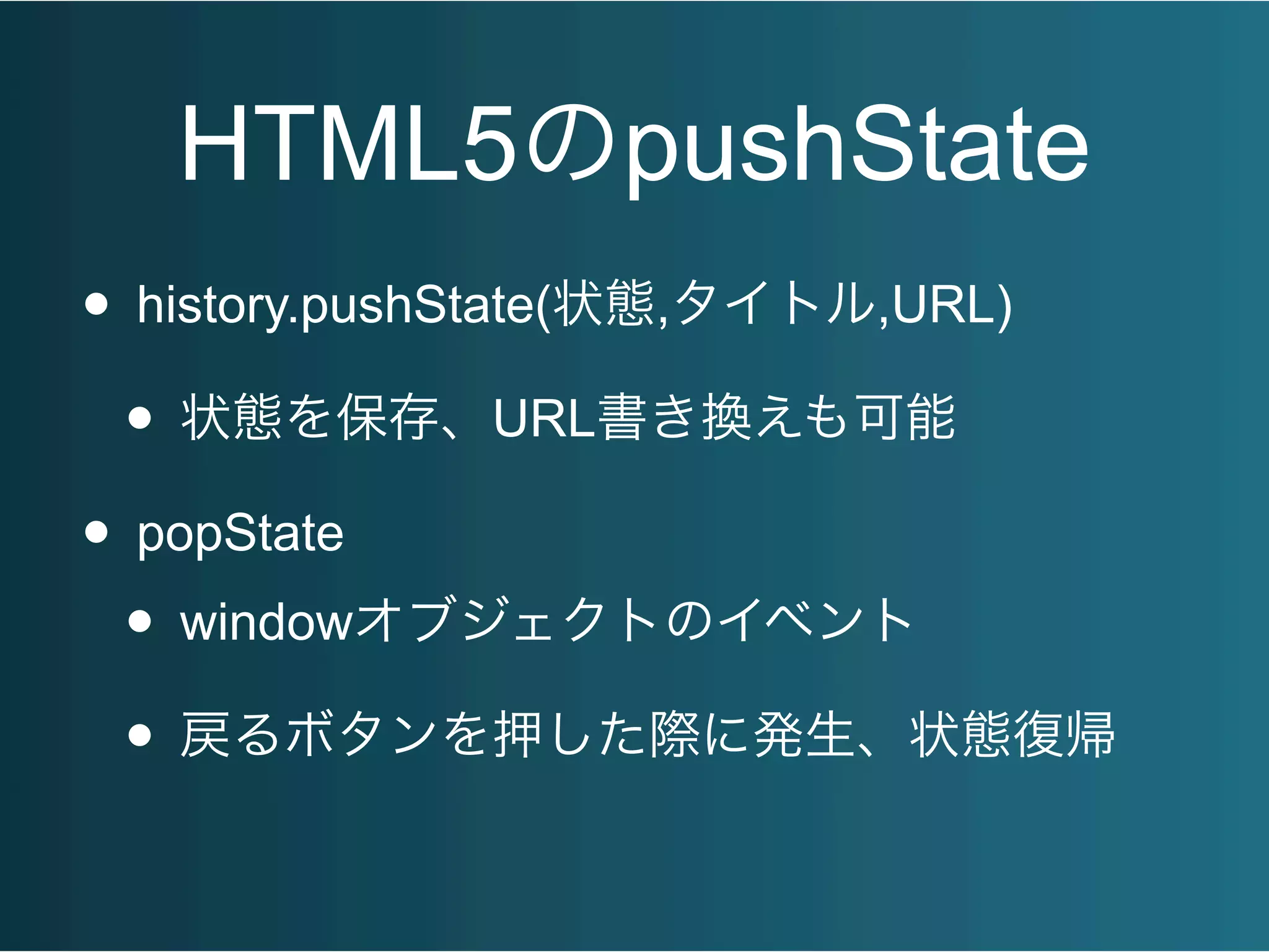 HTML5のpushState
• history.pushState(状態,タイトル,URL)
• 状態を保存、URL書き換えも可能
• popState
• windowオブジェクトのイベント
• 戻るボタンを押した際に発生、状態復帰
 