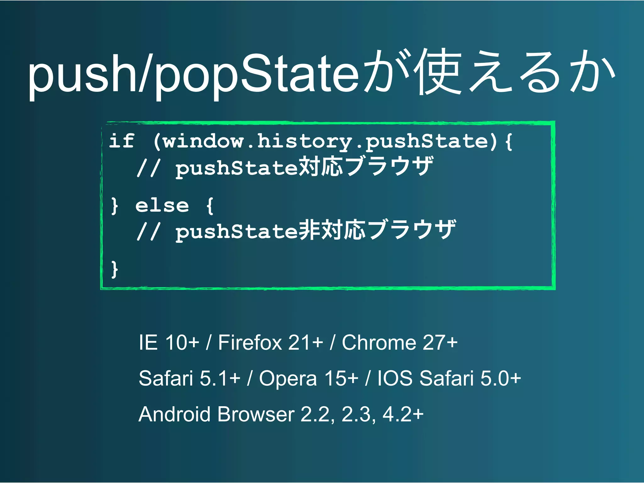 push/popStateが使えるか
if (window.history.pushState){
// pushState対応ブラウザ
} else {
// pushState非対応ブラウザ
}
IE 10+ / Firefox 21+ / Chrome 27+
Safari 5.1+ / Opera 15+ / IOS Safari 5.0+
Android Browser 2.2, 2.3, 4.2+
 