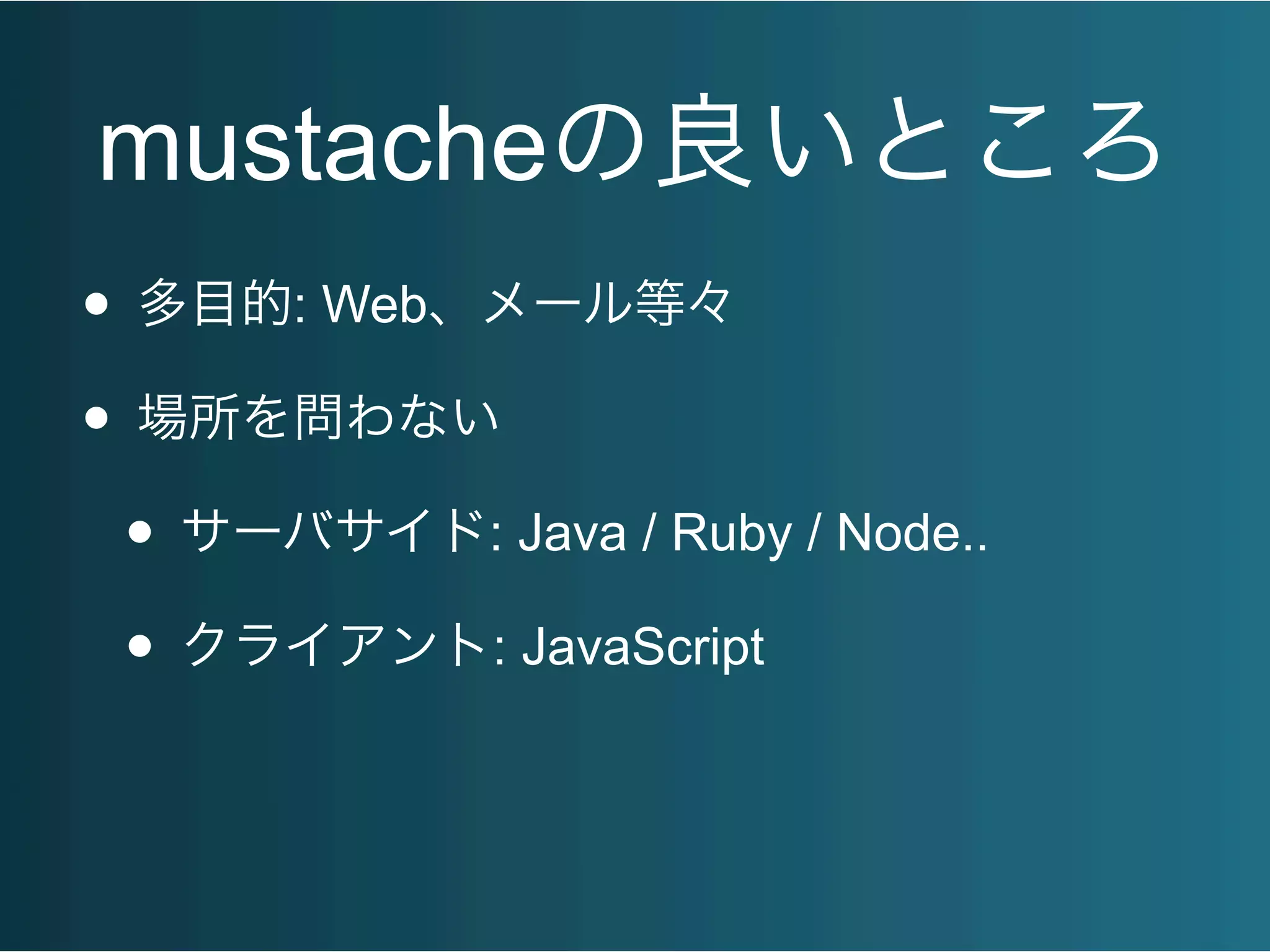 mustacheの良いところ
• 多目的: Web、メール等々
• 場所を問わない
• サーバサイド: Java / Ruby / Node..
• クライアント: JavaScript
 