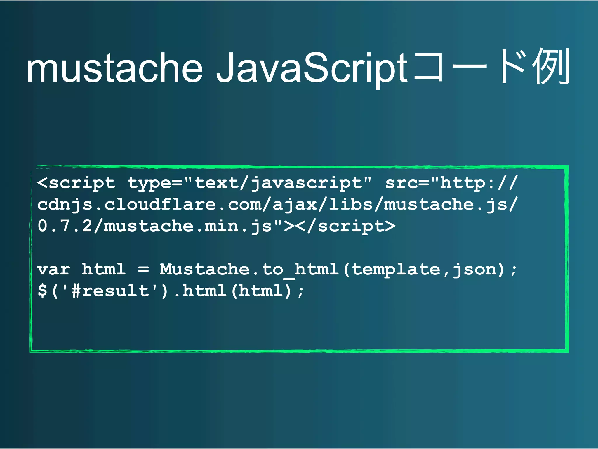 mustache JavaScriptコード例
<script type="text/javascript" src="http://
cdnjs.cloudflare.com/ajax/libs/mustache.js/
0.7.2/mustache.min.js"></script>
var html = Mustache.to_html(template,json);
$('#result').html(html);
 