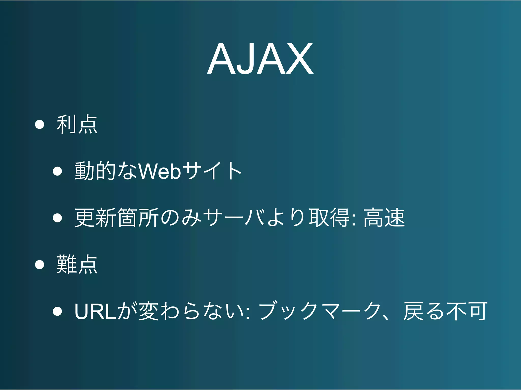 AJAX
• 利点
• 動的なWebサイト
• 更新箇所のみサーバより取得: 高速
• 難点
• URLが変わらない: ブックマーク、戻る不可
 