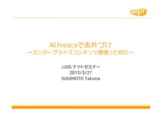 Alfrescoでお片づけ
〜エンタープライズコンテンツ管理って何だ〜

      JJUG ナイトセミナー
         2013/3/27
      SUGIMOTO Takuma
 