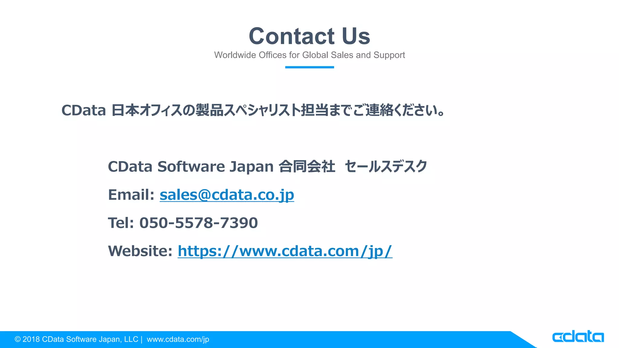 © 2018 CData Software Japan, LLC | www.cdata.com/jp
Contact Us
Worldwide Offices for Global Sales and Support
CData 日本オフィスの製品スペシャリスト担当までご連絡ください。
CData Software Japan 合同会社 セールスデスク
Email: sales@cdata.co.jp
Tel: 050-5578-7390
Website: https://www.cdata.com/jp/
 