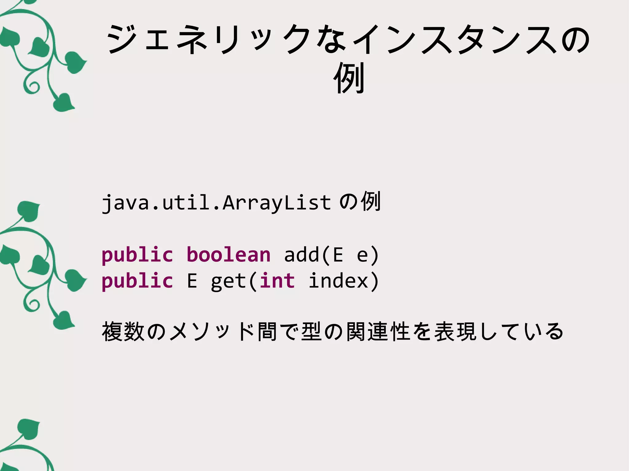 ジェネリックなインスタンスの
       例


java.util.ArrayList の例

public boolean add(E e)
public E get(int index)

複数のメソッド間で型の関連性を表現している
 