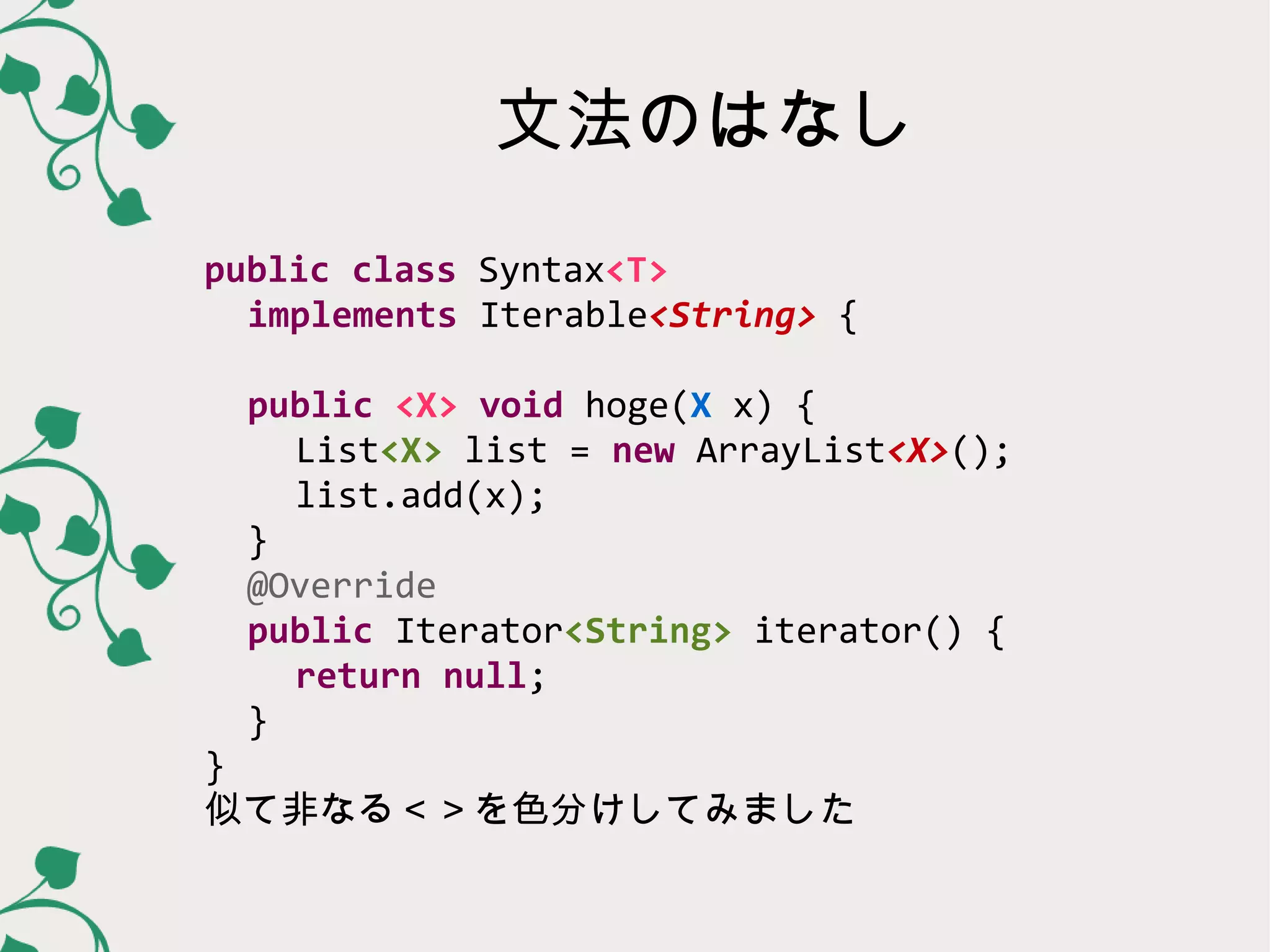 文法のはなし
public class Syntax<T>
  implements Iterable<String> {

  public <X> void hoge(X x) {
   List<X> list = new ArrayList<X>();
   list.add(x);
  }
  @Override
  public Iterator<String> iterator() {
   return null;
  }
}
似て非なる＜＞を色分けしてみました
 