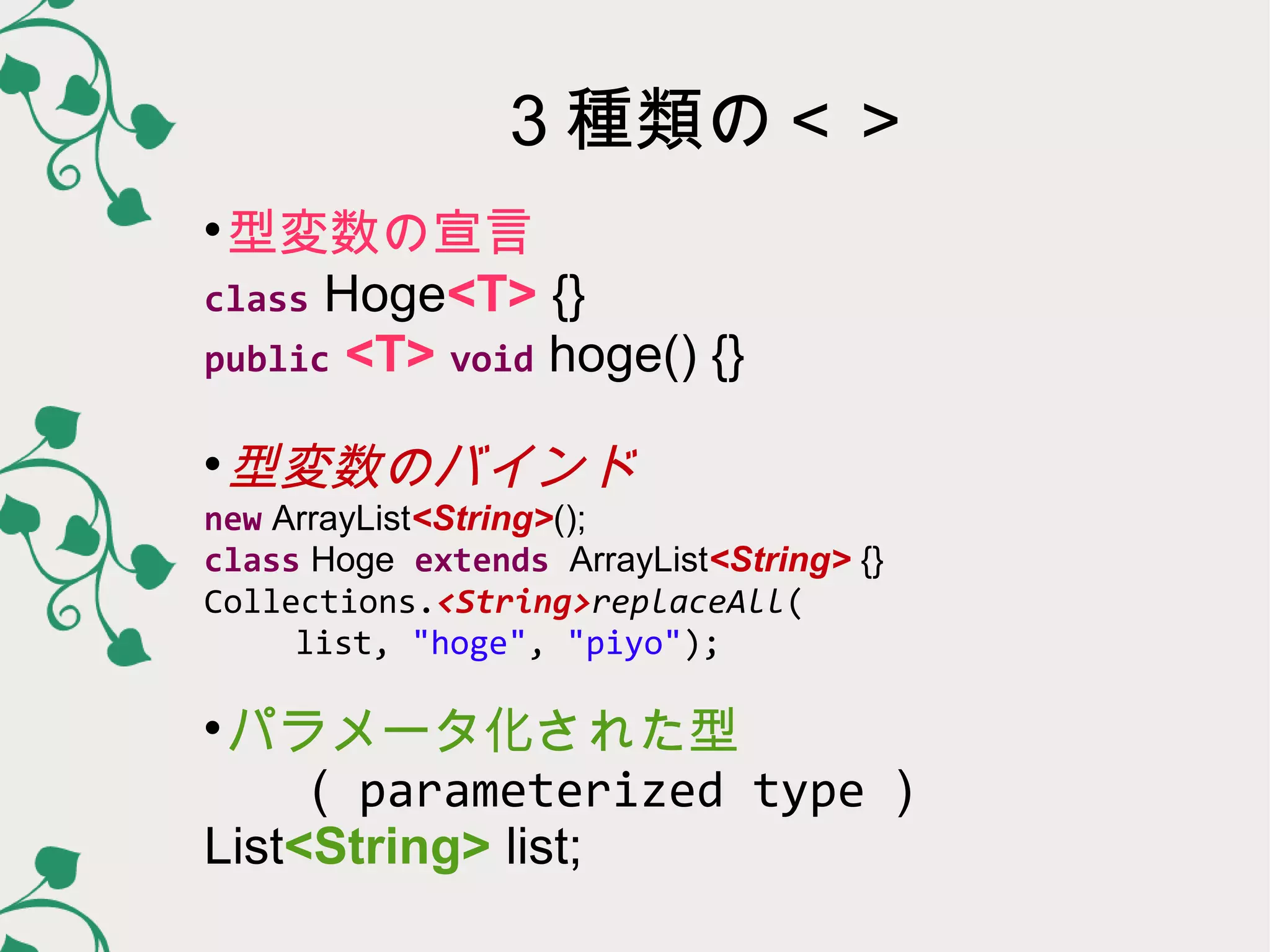 ３種類の＜＞

 型変数の宣言
class Hoge<T> {}
public <T> void hoge() {}


 型変数のバインド
new ArrayList<String>();
class Hoge extends ArrayList<String> {}
Collections.<String>replaceAll(
 list, "hoge", "piyo");


 パラメータ化された型
（ parameterized type ）
List<String> list;
 