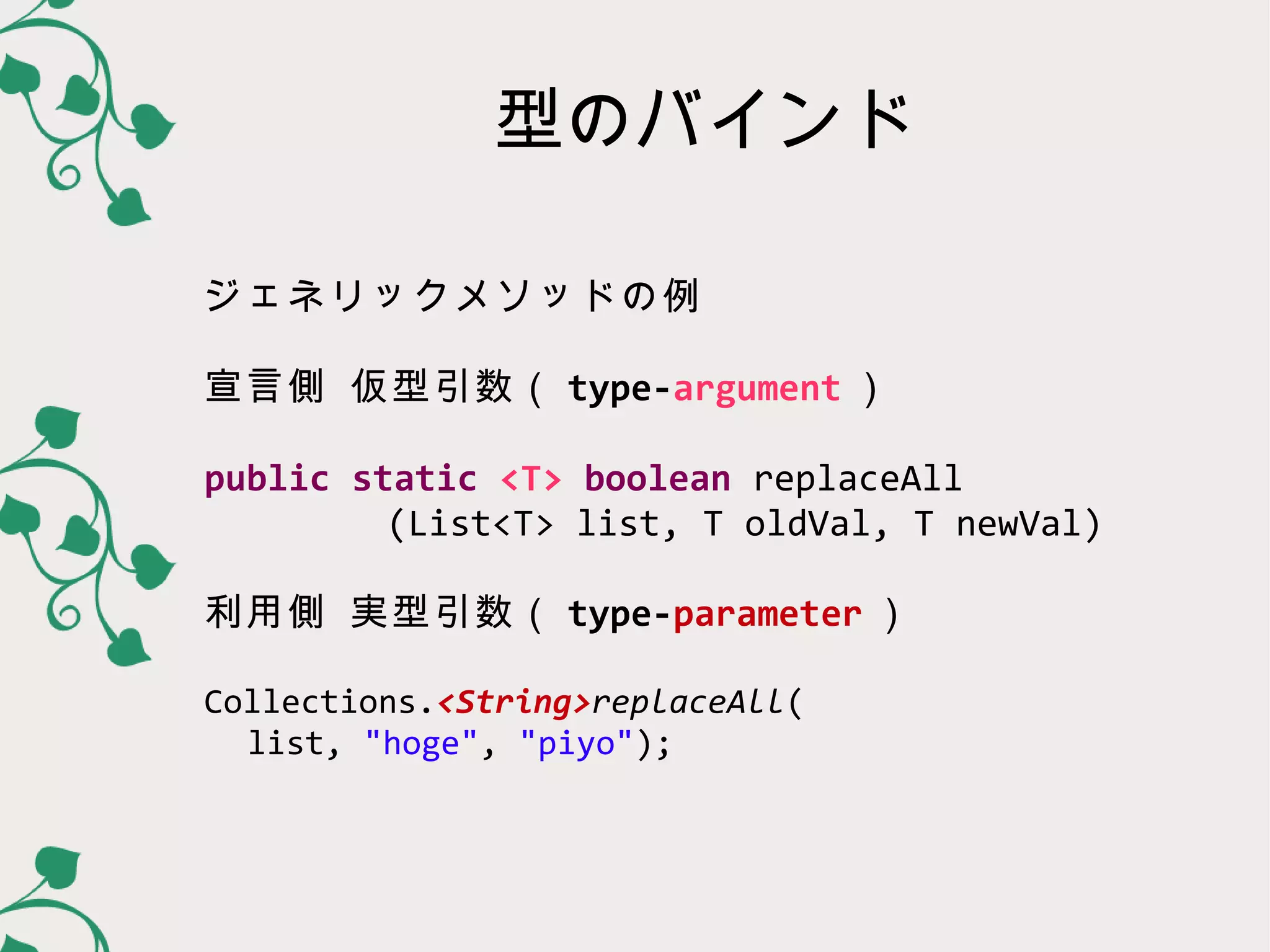 型のバインド

ジェネリックメソッドの例

宣言側 仮型引数（ type-parameter ）

public static <T> boolean replaceAll
     (List<T> list, T oldVal, T newVal)

利用側 実型引数（ type-argument ）

Collections.<String>replaceAll(
  list, "hoge", "piyo");
 
