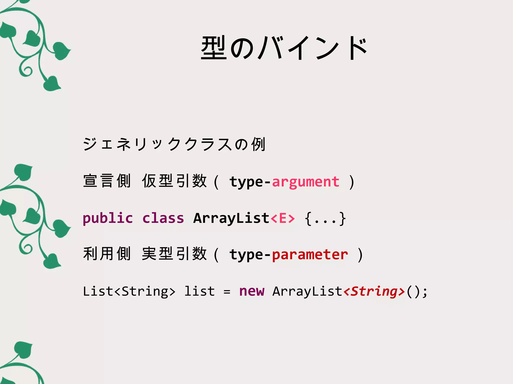 型のバインド


ジェネリッククラスの例

宣言側 仮型引数（ type-parameter ）

public class ArrayList<E> {...}

利用側 実型引数（ type-argument ）

List<String> list = new ArrayList<String>();
 
