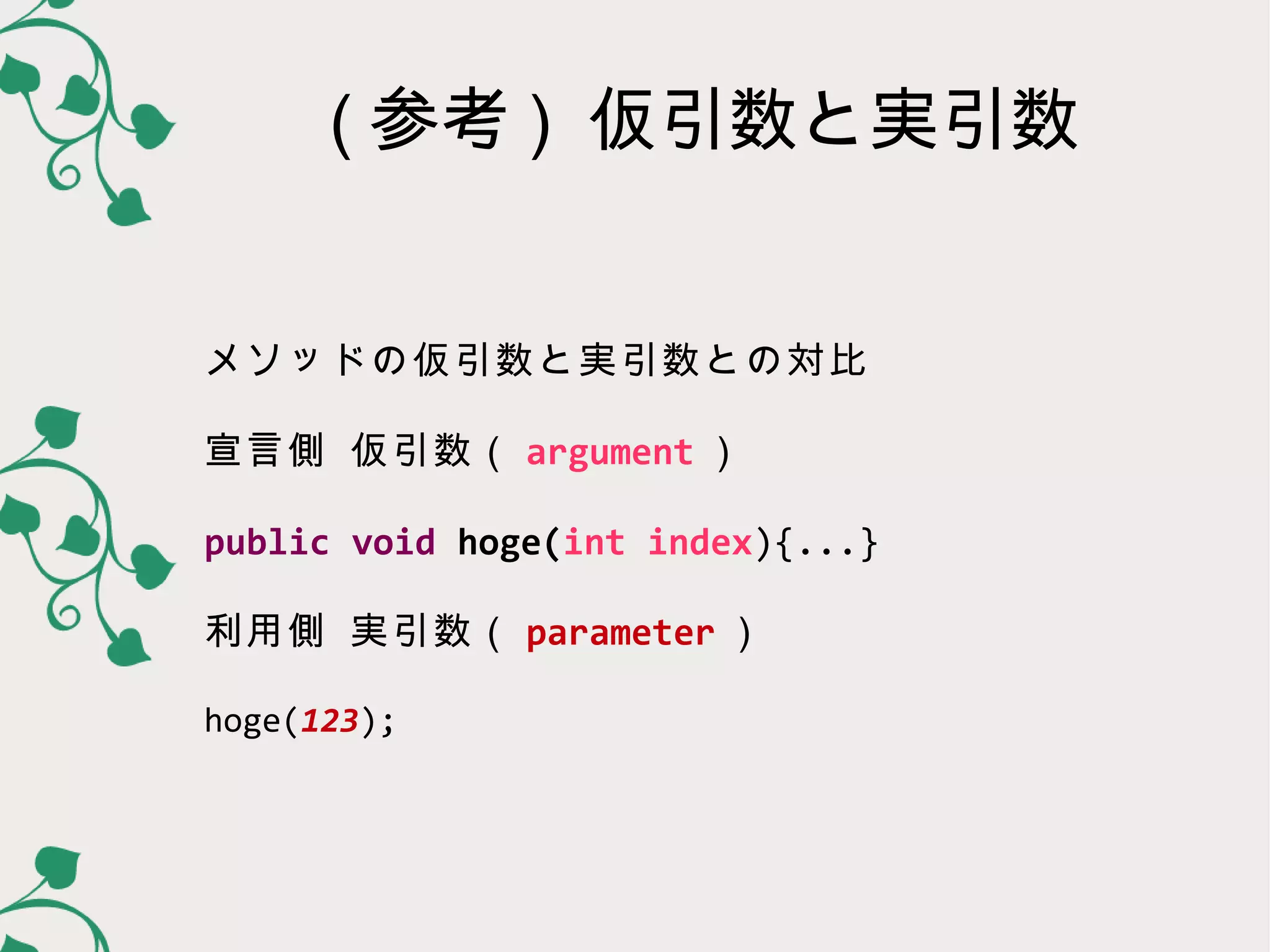 ( 参考 ) 仮引数と実引数


メソッドの仮引数と実引数との対比

宣言側 仮引数（ parameter ）

public void hoge(int index){...}

利用側 実引数（ argument ）

hoge(123);
 