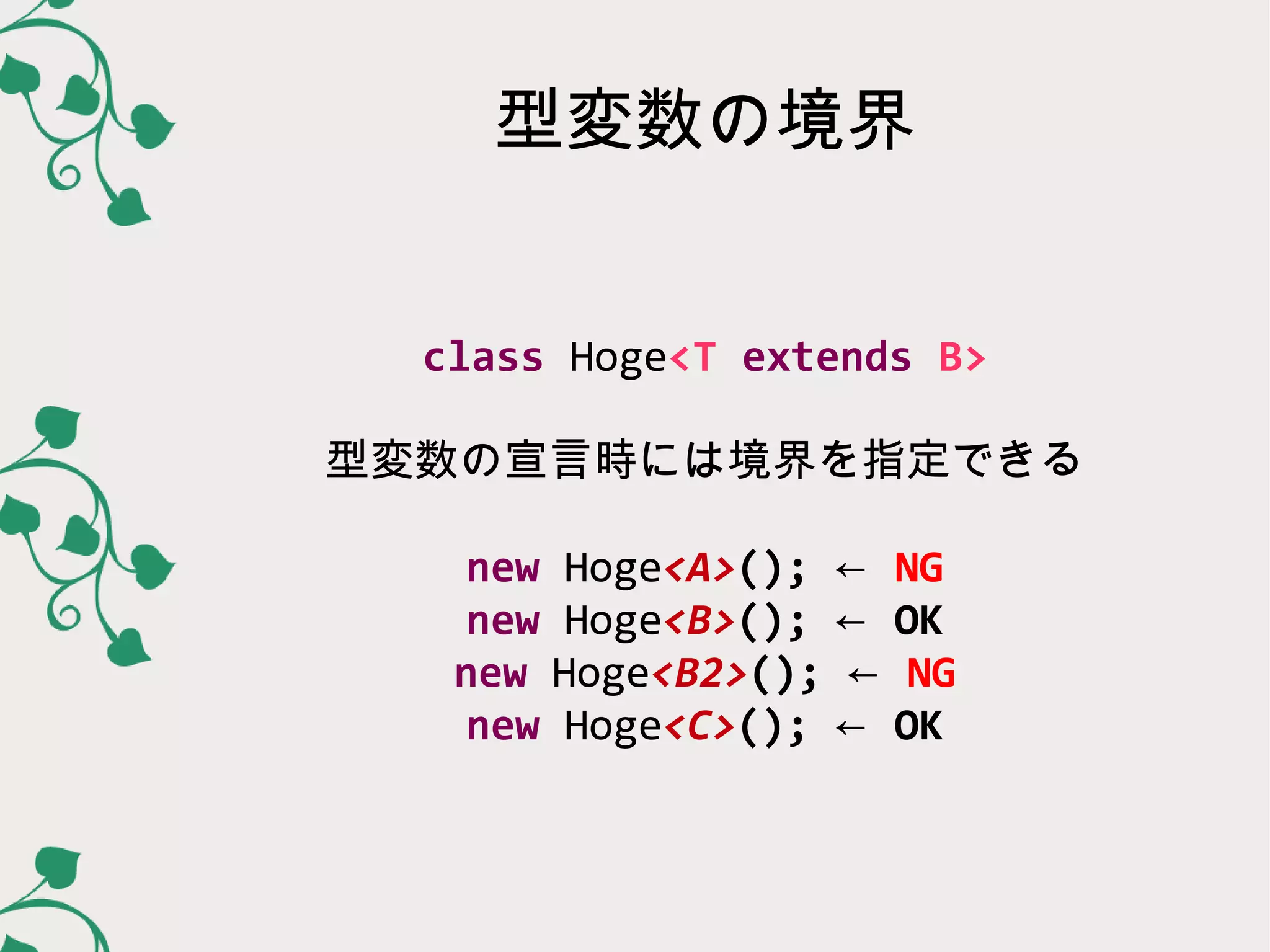 型変数の境界


  class Hoge<T extends B>

型変数の宣言時には境界を指定できる

    new Hoge<A>(); ←   NG
    new Hoge<B>(); ←   OK
   new Hoge<B2>(); ←    NG
    new Hoge<C>(); ←   OK
 