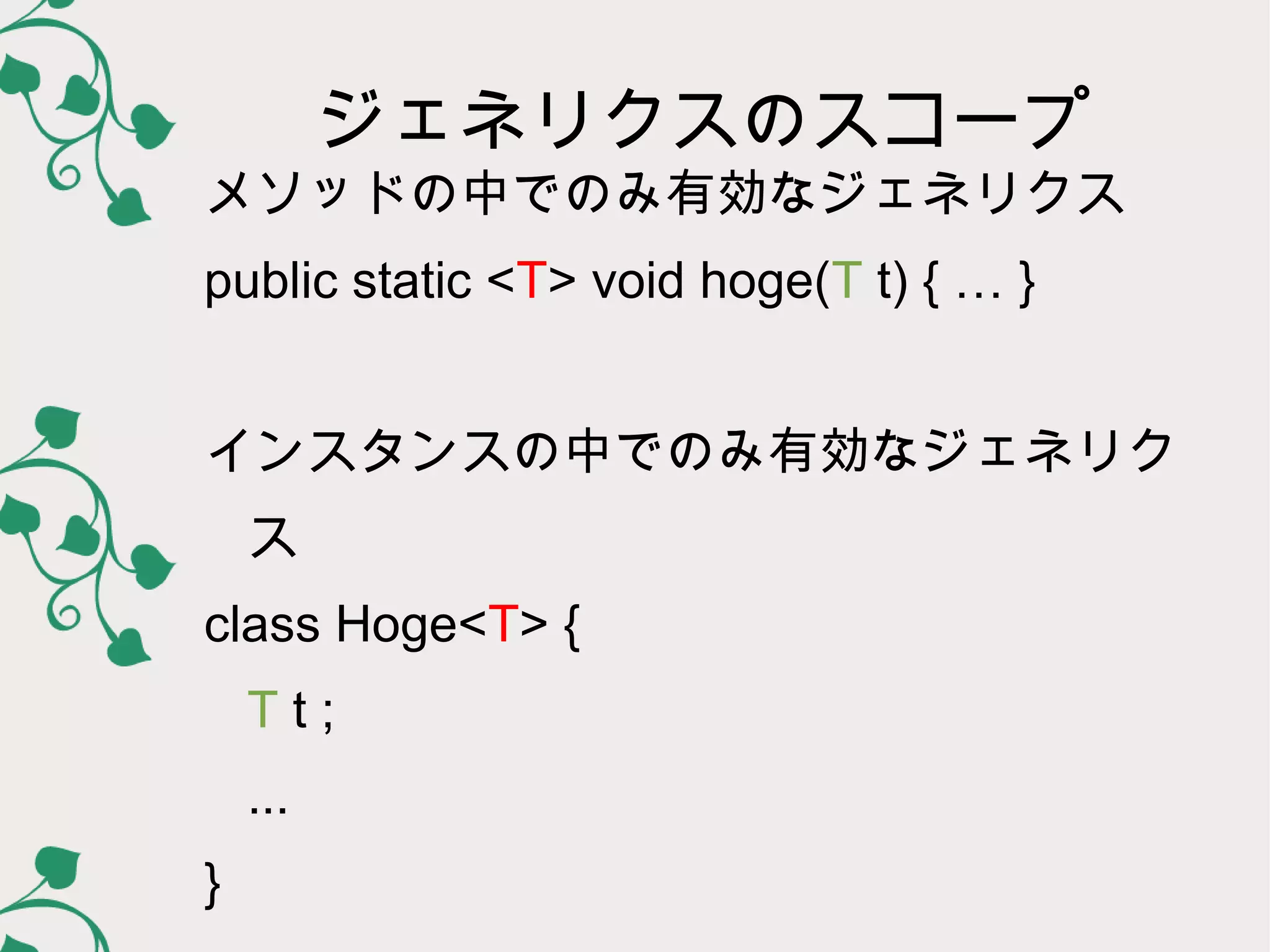 ジェネリクスのスコープ
メソッドの中でのみ有効なジェネリクス
public static <T> void hoge(T t) { … }


インスタンスの中でのみ有効なジェネリク
    ス
class Hoge<T> {
    Tt;
    ...
}
 