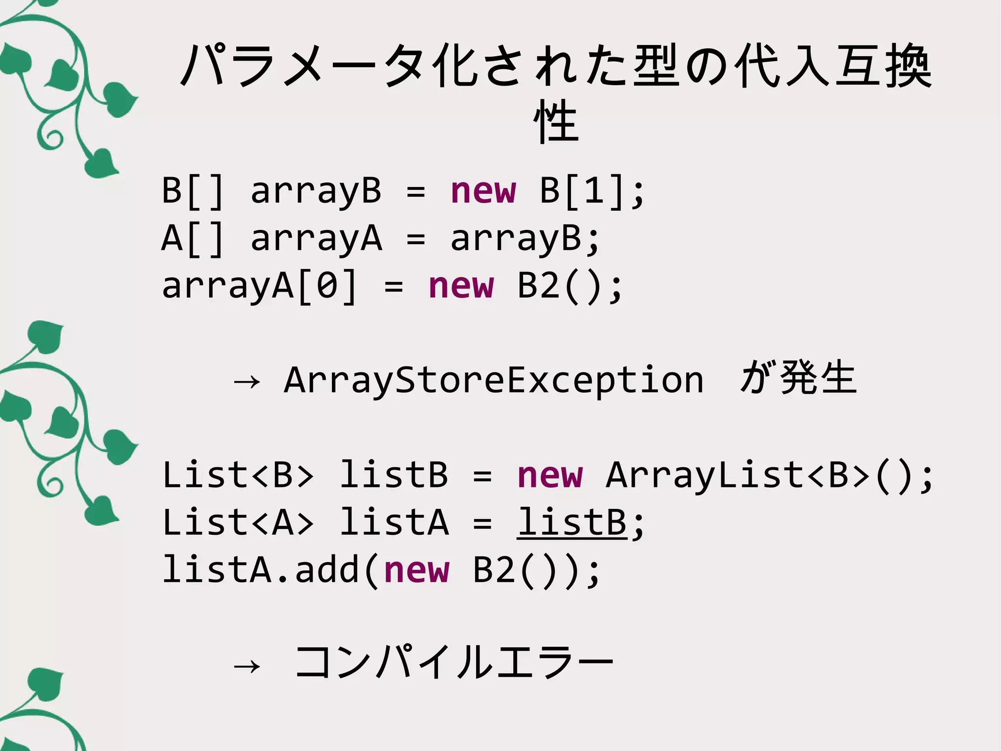 パラメータ化された型の代入互換
       性
B[] arrayB = new B[1];
A[] arrayA = arrayB;
arrayA[0] = new B2();

 → ArrayStoreException が発生

List<B> listB = new ArrayList<B>();
List<A> listA = listB;
listA.add(new B2());

 → コンパイルエラー
 