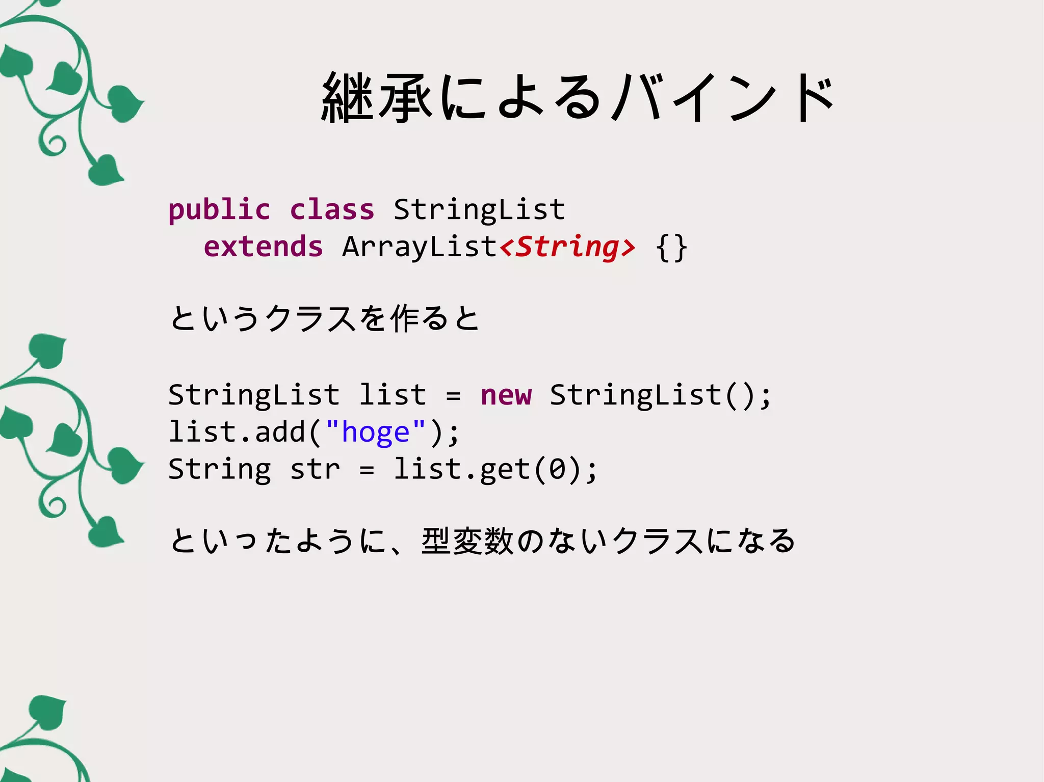 継承によるバインド
public class StringList
  extends ArrayList<String> {}

というクラスを作ると

StringList list = new StringList();
list.add("hoge");
String str = list.get(0);

といったように、型変数のないクラスになる
 