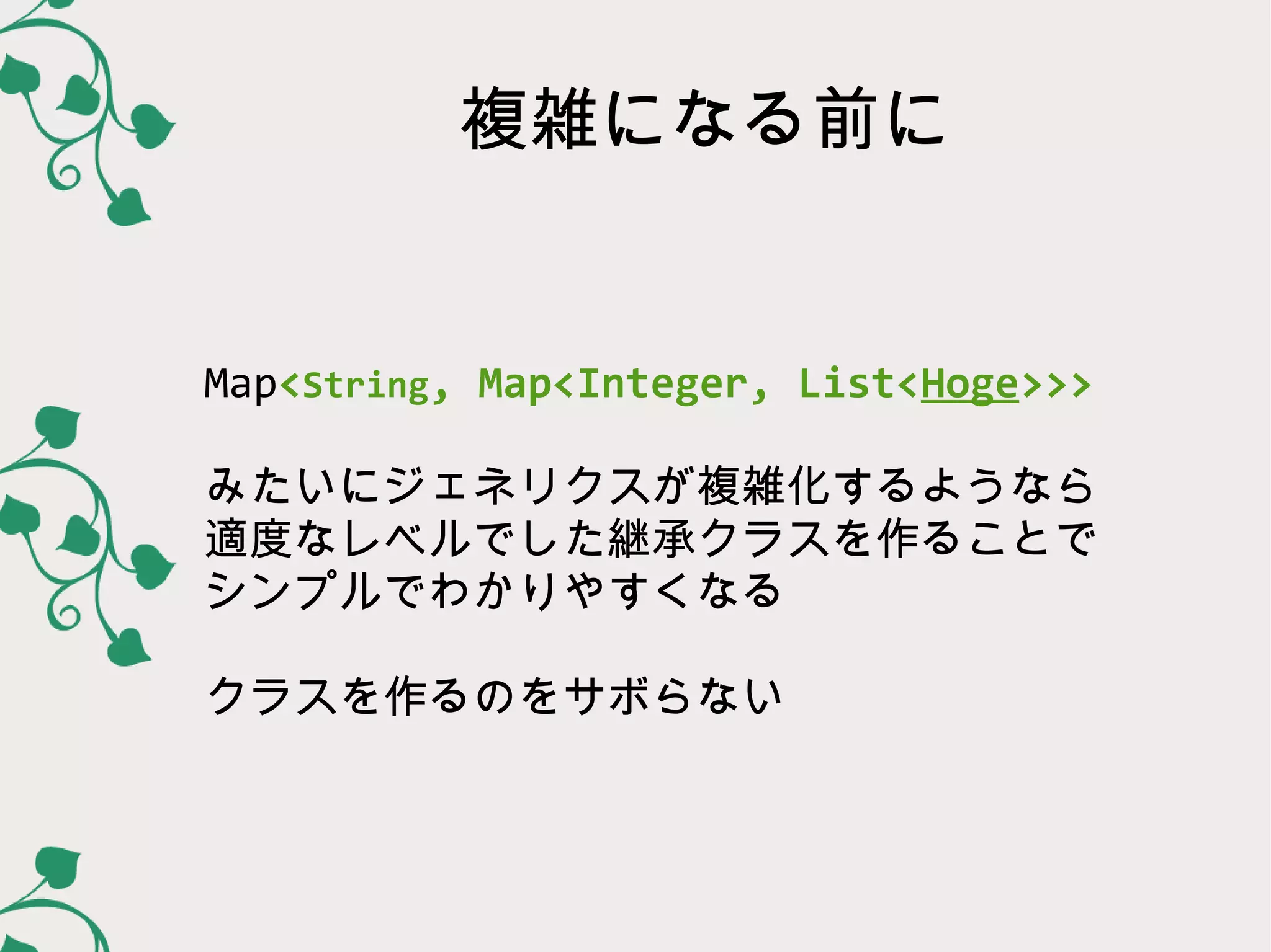 複雑になる前に


Map<String, Map<Integer, List<Hoge>>>

みたいにジェネリクスが複雑化するようなら
適度なレベルでした継承クラスを作ることで
シンプルでわかりやすくなる

クラスを作るのをサボらない
 