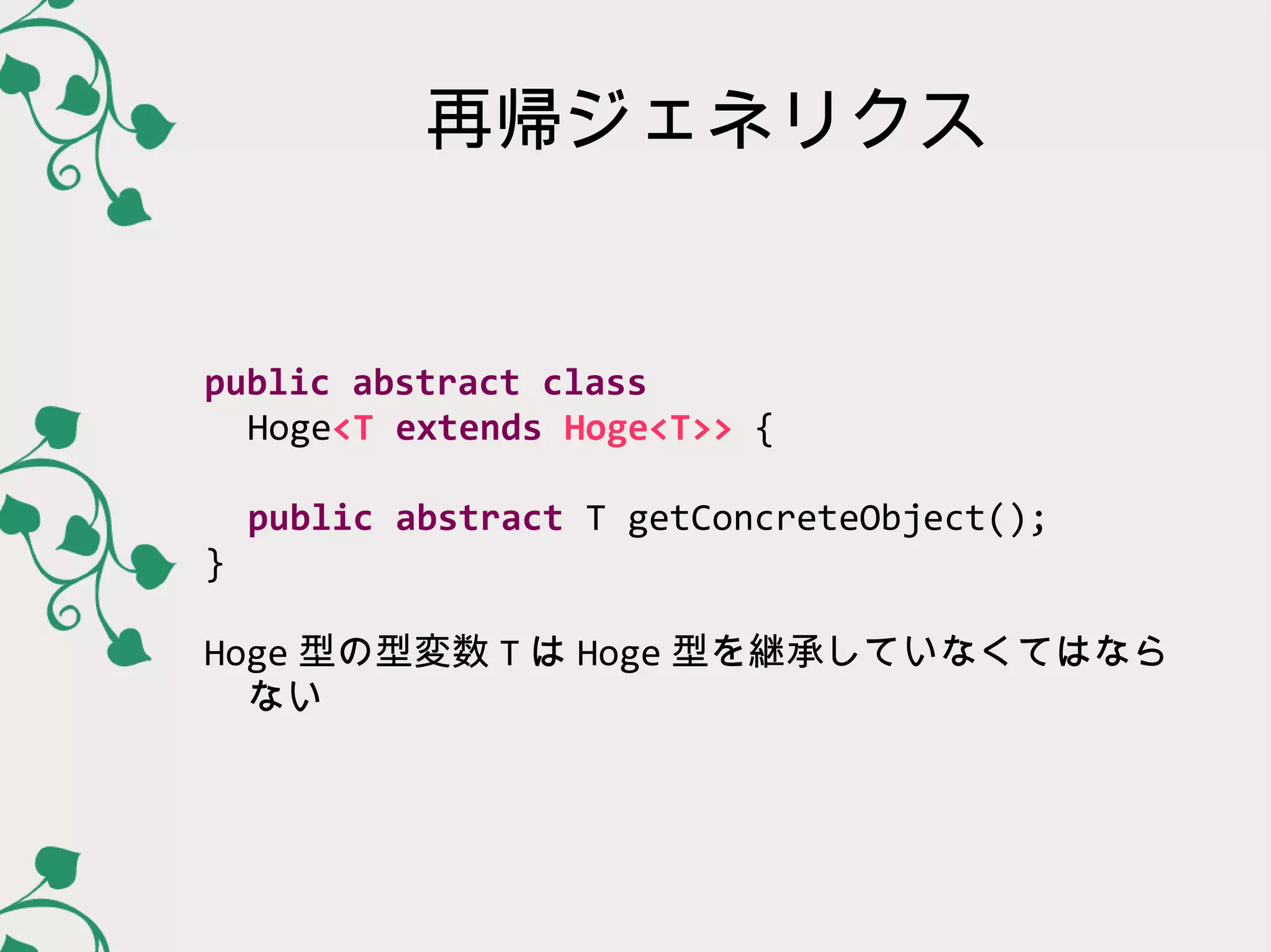 再帰ジェネリクス


public abstract class
  Hoge<T extends Hoge<T>> {

    public abstract T getConcreteObject();
}

Hoge 型の型変数 T は Hoge 型を継承していなくてはなら
  ない
 