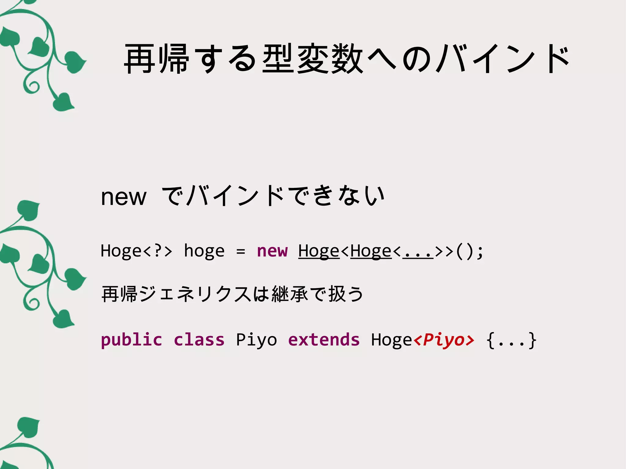 再帰する型変数へのバインド


new でバインドできない

Hoge<?> hoge = new Hoge<Hoge<...>>();

再帰ジェネリクスは継承で扱う

public class Piyo extends Hoge<Piyo> {...}
 