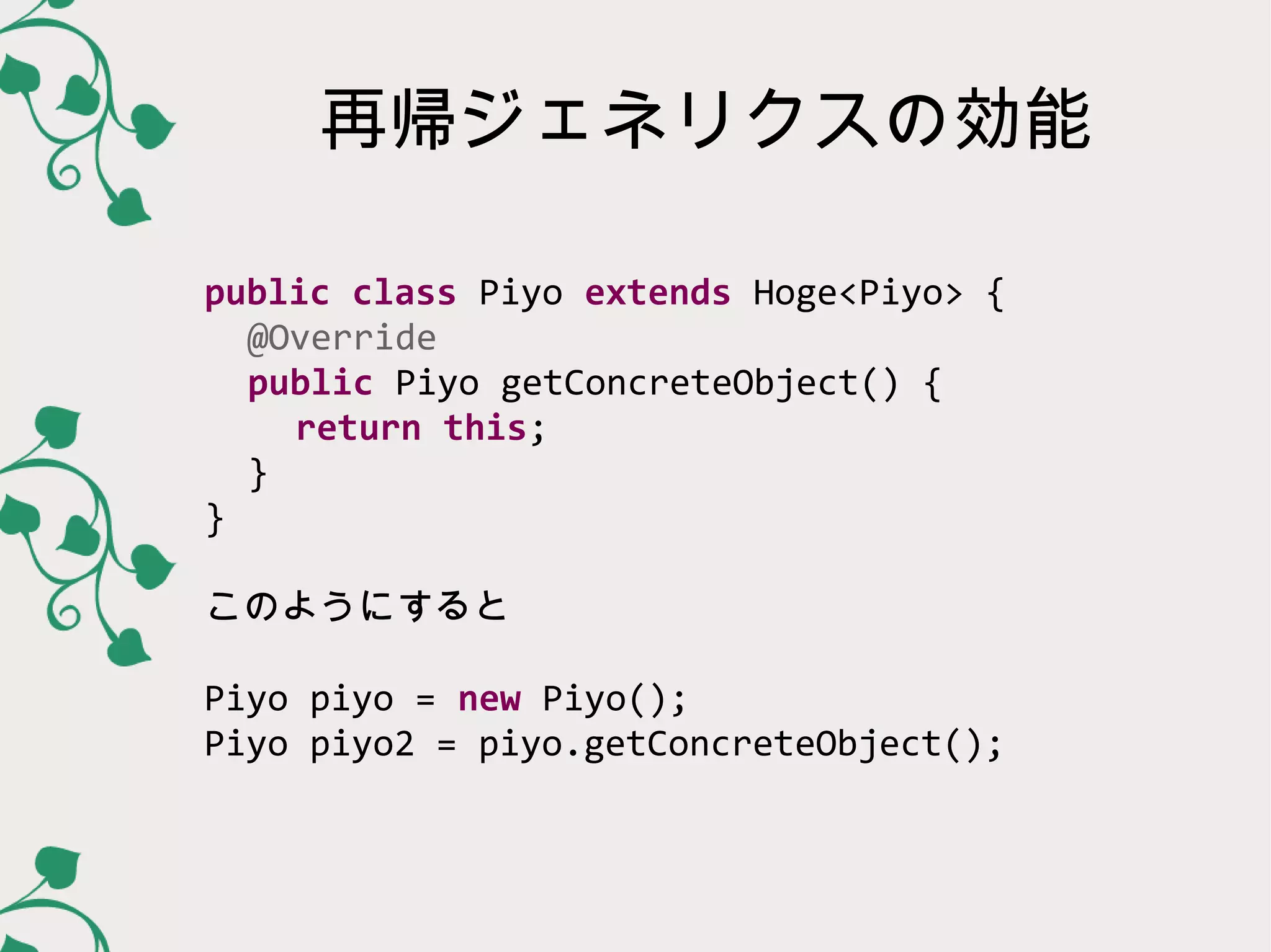 再帰ジェネリクスの効能

public class Piyo extends Hoge<Piyo> {
  @Override
  public Piyo getConcreteObject() {
   return this;
  }
}

このようにすると

Piyo piyo = new Piyo();
Piyo piyo2 = piyo.getConcreteObject();
 