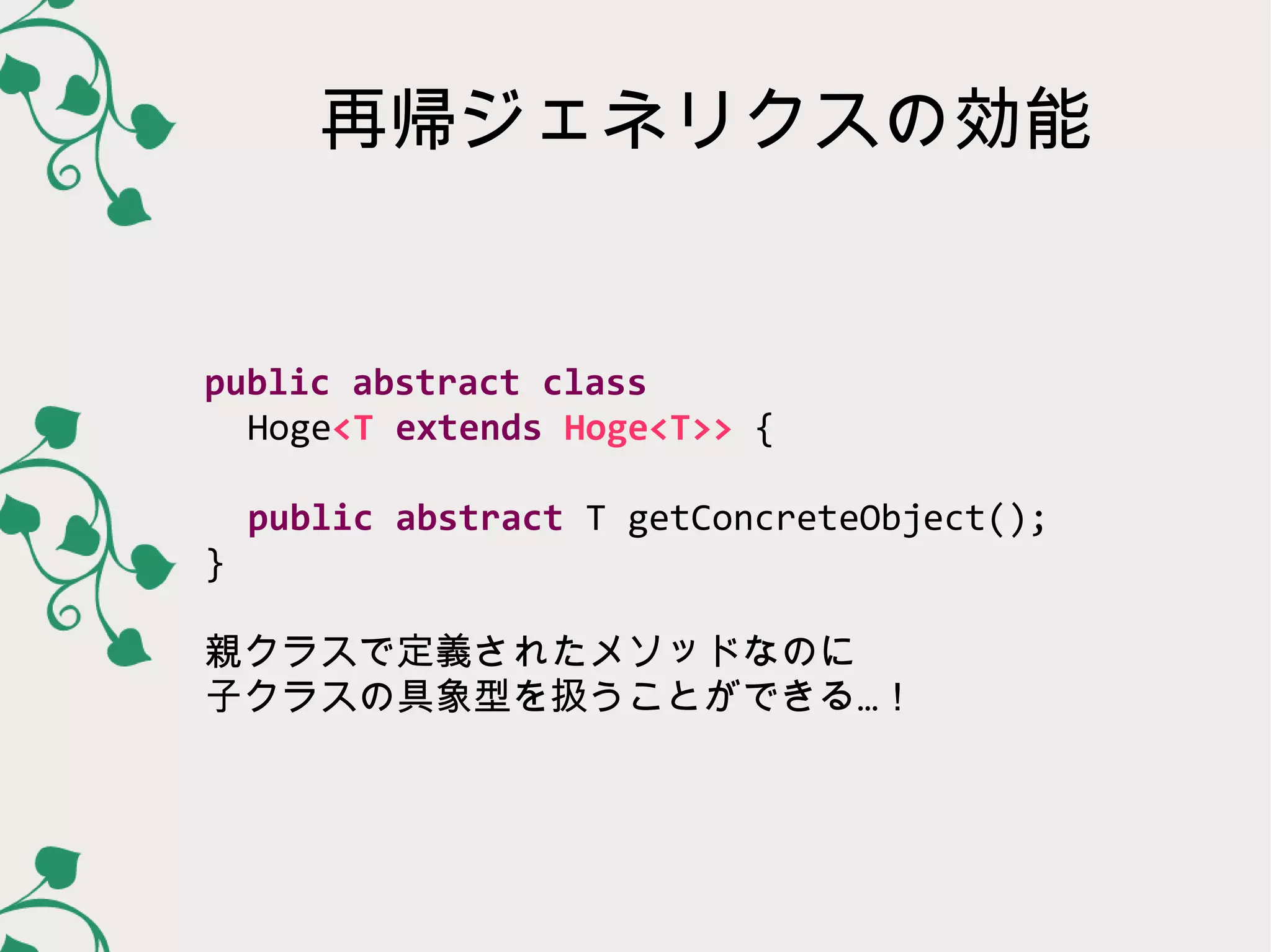 再帰ジェネリクスの効能


public abstract class
  Hoge<T extends Hoge<T>> {

    public abstract T getConcreteObject();
}

親クラスで定義されたメソッドなのに
子クラスの具象型を扱うことができる…！
 