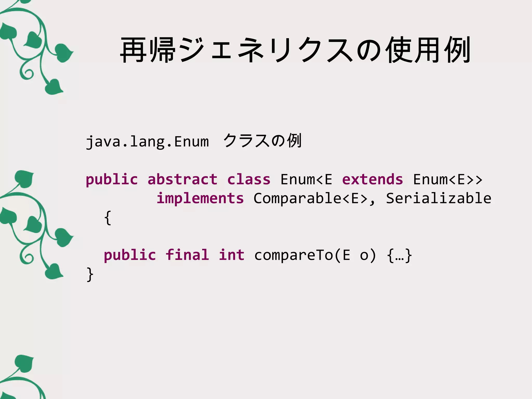 再帰ジェネリクスの使用例

java.lang.Enum クラスの例

public abstract class Enum<E extends Enum<E>>
        implements Comparable<E>, Serializable
  {

    public final int compareTo(E o) {…}
}
 