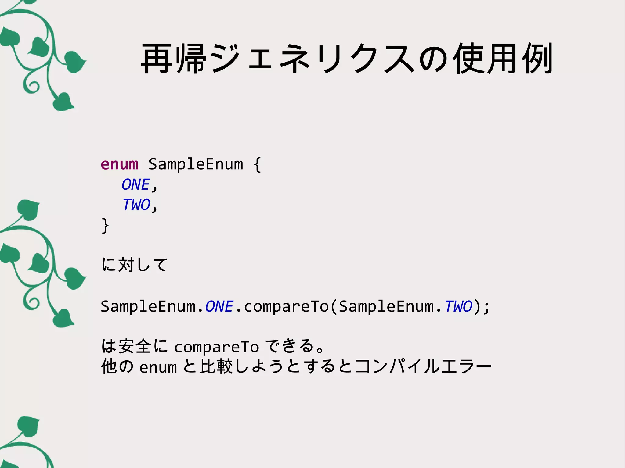 再帰ジェネリクスの使用例

enum SampleEnum {
  ONE,
  TWO,
}

に対して

SampleEnum.ONE.compareTo(SampleEnum.TWO);

は安全に compareTo できる。
他の enum と比較しようとするとコンパイルエラー
 
