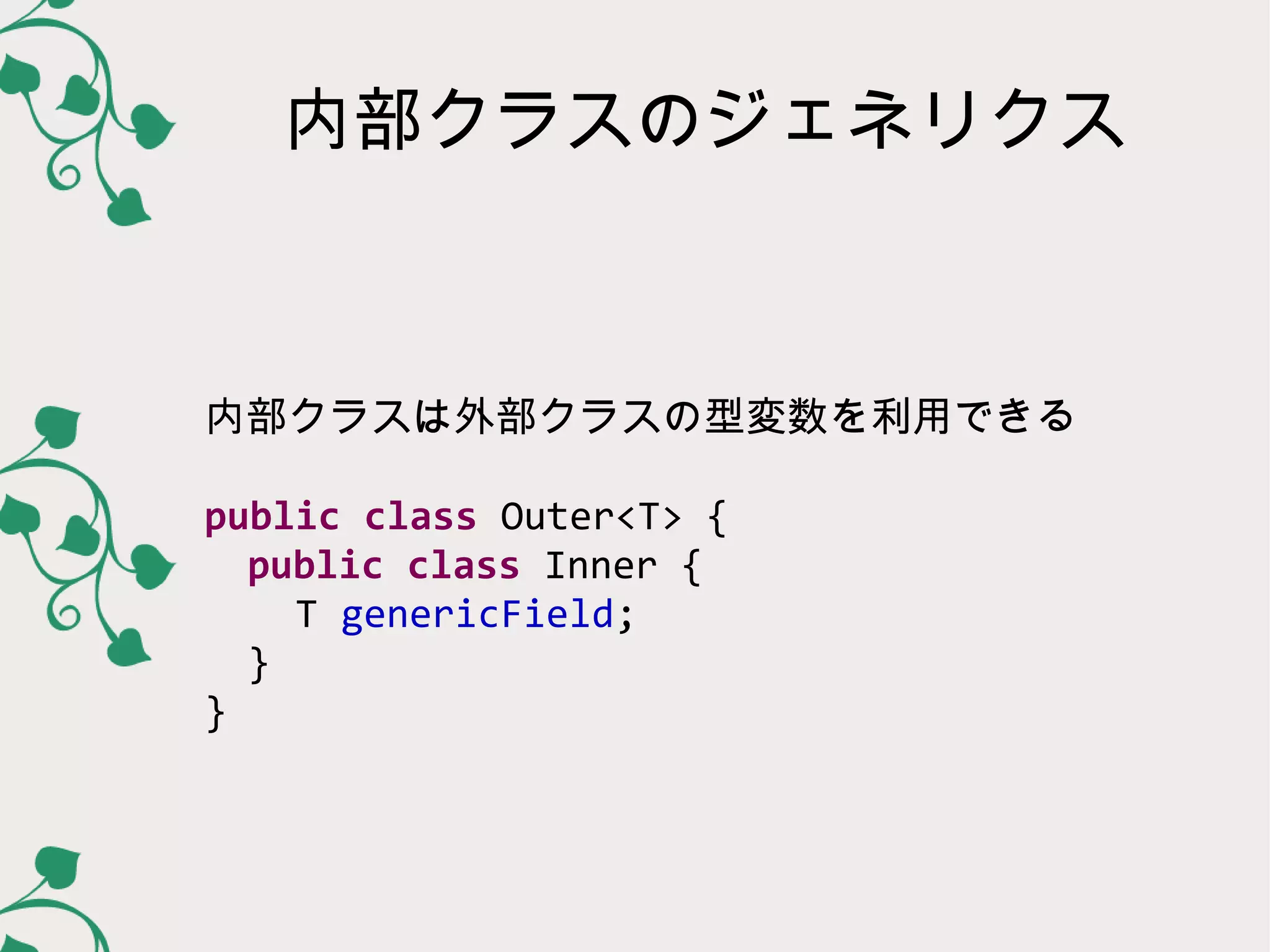 内部クラスのジェネリクス



内部クラスは外部クラスの型変数を利用できる

public class Outer<T> {
  public class Inner {
   T genericField;
  }
}
 